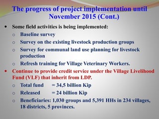 The progress of project implementation until
November 2015 (Cont.)
 Some field activities is being implemented:
o Baseline survey
o Survey on the existing livestock production groups
o Survey for communal land use planning for livestock
production
o Refresh training for Village Veterinary Workers.
 Continue to provide credit service under the Village Livelihood
Fund (VLF) that inherit from LDP.
o Total fund = 34,5 billion Kip
o Released = 24 billion Kip
o Beneficiaries: 1,030 groups and 5,391 HHs in 234 villages,
18 districts, 5 provinces.
 