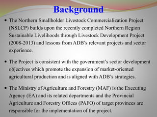  The Northern Smallholder Livestock Commercialization Project
(NSLCP) builds upon the recently completed Northern Region
Sustainable Livelihoods through Livestock Development Project
(2008-2013) and lessons from ADB’s relevant projects and sector
experience.
 The Project is consistent with the government’s sector development
objectives which promote the expansion of market-oriented
agricultural production and is aligned with ADB’s strategies.
 The Ministry of Agriculture and Forestry (MAF) is the Executing
Agency (EA) and its related departments and the Provincial
Agriculture and Forestry Offices (PAFO) of target provinces are
responsible for the implementation of the project.
Background
 