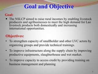 Goal and Objective
3
Goal:
 The NSLCP aimed to raise rural incomes by enabling livestock
producers and agribusinesses to meet the high demand for Lao
livestock products both domestically and increasing
international opportunities.
Objectives:
• To strengthen capacity of smallholder and other LVC actors by
organizing groups and provide technical trainings.
• To improve infrastructure along the supply chain by improving
productive equipments, slaughterhouse and wet market.
• To improve capacity to access credit by providing training on
business management and planning
 