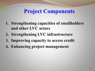7
Project Components
1. Strengthening capacities of smallholders
and other LVC actors
2. Strengthening LVC infrastructure
3. Improving capacity to access credit
4. Enhancing project management
 
