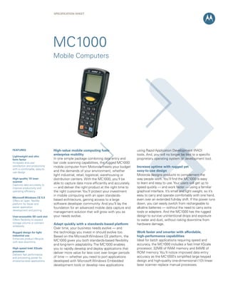 SPECification Sheet




                                MC1000
                                Mobile Computers




FEATURES                        High-value mobile computing fuels                      using Rapid Application Development (RAD)
                                enterprise mobility                                    tools. And, you will no longer be tied to a specific
Lightweight and slim
form factor                     In one simple package combining data entry and         proprietary operating system or development tool.
Increases end-user              bar code scanning capabilities, the rugged MC1000
satisfaction and productivity   mobile computer from Motorola meets your budget        Increase uptime with rugged yet
with a comfortable, easy-to-
use design                      and the demands of your environment, whether           easy-to-use design
                                light industrial, retail, logistical, warehousing or   Motorola designs products to complement the
High-quality 1D laser           distribution centers. With the MC1000, you’ll be       way people work. You’ll find the MC1000 is easy
scanner
                                able to capture data more efficiently and accurately   to learn and easy to use. Your users will get up to
Captures data accurately to
improve productivity and        — and deliver the right product at the right time to   speed quickly — and work faster — using a familiar
operating efficiency            the right customer. You’ll protect your investment     graphical interface. It’s small and light weight, so it’s
                                in mobile computing with an open standards-            easy to carry and operate comfortably with one hand,
Microsoft Windows CE 5.0
Offers an open, flexible        based architecture, gaining access to a large          even over an extended full-day shift. If the power runs
platform for faster and         software developer community. And you’ll lay the       down, you can easily switch from rechargeable to
easier application              foundation for an advanced mobile data capture and     alkaline batteries — without the need to carry extra
development and porting
                                management solution that will grow with you as         tools or adapters. And the MC1000 has the rugged
User-accessible SD card slot    your needs evolve.                                     design to survive unintentional drops and exposure
Offers flexibility to expand                                                           to water and dust, without risking downtime from
storage volume or connect       Adapt quickly with a standards-based platform          hardware damage.
wirelessly
                                Over time, your business needs evolve — and
Rugged design for light         the technology you invest in should evolve too.        Work faster and smarter with affordable,
industrial use                  Based on the Microsoft Windows CE platform, the        high-performance capabilities
Enhances product lifecycle
with less downtime
                                MC1000 gives you both standards-based flexibility      Ideal for batch applications requiring speed and
                                and long-term adaptability. The MC1000 enables         accuracy, the MC1000 includes a fast Intel XScale
High-speed Intel XScale         you to rapidly develop and deploy applications that    processor, 32MB of RAM memory and 64MB of
processor                                                                              ROM memory. You’ll notice improved data entry
                                deliver more value for less cost over longer periods
Delivers fast performance
and processing power for        of time — whether you need to port applications        accuracy as the MC1000’s simplified large keypad
enterprise-level applications   developed with Microsoft Windows Embedded              design and high-quality one-dimensional (1D) linear
                                development tools or develop new applications          laser scanner replace manual processes.
 