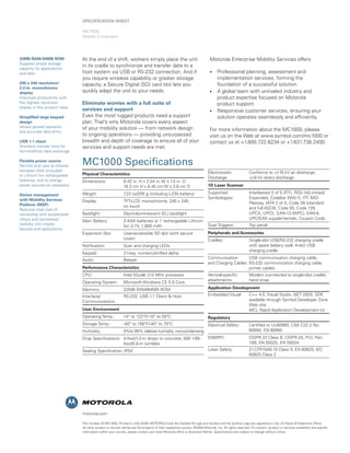 SPECIFICATION Sheet

                                MC1000
                                Mobile Computers




32MB RAM/64MB ROM               At the end of a shift, workers simply place the unit                                        Motorola Enterprise Mobility Services offers:
Supplies ample storage
                                in its cradle to synchronize and transfer data to a
capacity for applications
and data                        host system via USB or RS-232 connection. And if                                            •     Professional planning, assessment and
                                you require wireless capability or greater storage                                                implementation services, forming the
240 x 240 resolution/           capacity, a Secure Digital (SD) card slot lets you                                                foundation of a successful solution.
2.2-in. monochrome
display                         quickly adapt the unit to your needs.                                                       •     A global team with unrivaled industry and
Improves productivity with                                                                                                        product expertise focused on Motorola
the highest resolution          Eliminate worries with a full suite of                                                            product support.
display in this product class
                                services and support                                                                        •     Responsive customer services, ensuring your
Simplified large keypad         Even the most rugged products need a support                                                      solution operates seamlessly and efficiently.
design                          plan. That’s why Motorola covers every aspect
Allows gloved operation         of your mobility solution — from network design
and accurate data entry                                                                                                     For more information about the MC1000, please
                                to ongoing operations — providing unsurpassed                                               visit us on the Web at www.symbol.com/mc1000 or
USB 1.1 client                  breadth and depth of coverage to ensure all of your                                         contact us at +1.800.722.6234 or +1.631.738.2400.
Shortens transfer time for      services and support needs are met.
terminal/host data exchange

Flexible power source
Permits end user to choose      MC1000 Specifications
between AAA (included)                                                                                                     Electrostatic 	               Conforms to +/-10 kV air discharge,
or Lithium Ion rechargeable     Physical Characteristics
                                                                                                                           Discharge: 	                  +/-8 kV direct discharge
batteries, and to change        Dimensions: 	                6.42 in. H x 2.54 in. W x 1.5 in. D 	
power sources as necessary      	                            16.3 cm H x 6.45 cm W x 3.8 cm D                              1D Laser Scanner
                                Weight: 	                    7 oz/205 g (including LiON battery)
                                                              .23                                                          Supported 	                   Interleaved 2 of 5 (ITF), RSS-14/Limited/
Device management
with Mobility Services                                                                                                     Symbologies: 	                Expanded, Codabar (NW-7), ITF MSI 	
                                                                                                                                                                                         ,
                                Display: 	                   TFT-LCD, monochrome, 240 x 240, 	                             	                             Plessey, IATA 2 of 5, Code 39 (standard 	
Platform (MSP)                  	                            no touch
Reduces total cost of                                                                                                      	                             and full ASCII), Code 93, Code 128, 	
ownership with accelerated      Backlight:	                  Electroluminescent (EL) backlight                             	                             UPCA, UPCE, EAN-13 (WPC), EAN-8, 	
rollout and centralized                                                                                                    	                             UPC/EAN supplementals, Coupon Code
                                Main Battery:	               3 AAA batteries or 1 rechargeable Lithium 	
visibility into mobile          	                            Ion 3.7V, 1,800 mAh                         Scan Triggers: 	                                Top panel
devices and applications
                                Expansion Slot: 	            User-accessible SD slot (with secure 	                        Peripherals and Accessories
                                	                            cover)                                                        Cradles: 	                    Single-slot USB/RS-232 charging cradle 	
                                Notification:	               Scan and charging LEDs                                        	                             with spare battery well; 4-slot USB 	
                                                                                                                           	                             charging cradle
                                Keypad:	                     21-key, numeric/shifted alpha
                                Audio:	                      Beeper                                                        Communication 	      USB communication charging cable, 	
                                                                                                                           and Charging Cables: RS-232 communication charging cable, 	
                                Performance Characteristics                                                                	                    printer cables
                                CPU: 	                       Intel XScale 312 MHz processor                                Vertical-specific 	           Modem (connected to single-slot cradle),
                                                                                                                           attachments: 	                hand strap
                                Operating System: 	 Microsoft Windows CE 5.0 Core
                                Memory: 	                    32MB RAM/64MB ROM                                             Application Development
                                Interface/	                  RS-232, USB 1.1 Client & Host		                               Embedded Visual: 	            C++ 4.0, Visual Studio .NET 2003, SDK 	
                                Communications:                                                                            	                             available through Symbol Developer Zone	
                                                                                                                           	                             Web site				
                                User Environment                                                                           	                             MCL Rapid Application Development kit
                                Operating Temp.: 	           14° to 122°F/-10° to 50°C                                     Regulatory
                                Storage Temp.: 	             -40° to 158°F/-40° to 70°C           Electrical Safety: 	                                   Certified to UL60950, CSA C22.2 No. 	
                                Humidity: 	            0%to 85% relative humidity, non-condensing 	                                                      60950, EN 60950
                                Drop Specifications: 	 4-foot/1.2-m drops to concrete, 500 1.65-	 EMI/RFI:	                                              CISPR 22 Class B, CISPR 24, FCC Part 	
                                	                      foot/0.5-m tumbles                         	                                                      15B, EN 55022, EN 55024
                                Sealing Specification: IP54                                                                Laser Safety:	                21.CFR1040.10 Class II, EN 60825, IEC 	
                                                                                                                           	                             60825 Class 2




                                motorola.com

                                Part number SS-MC1000. Printed in USA 02/09. MOTOROLA and the Stylized M Logo and Symbol and the Symbol Logo are registered in the US Patent & Trademark Office.
                                All other product or service names are the property of their respective owners. ©2009 Motorola, Inc. All rights reserved. For system, product or services availability and specific
                                information within your country, please contact your local Motorola office or Business Partner. Specifications are subject to change without notice.
 