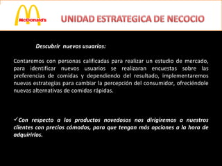 Descubrir  nuevos usuarios:  Contaremos con personas calificadas para realizar un estudio de mercado, para identificar nuevos usuarios se realizaran encuestas sobre las preferencias de comidas y dependiendo del resultado, implementaremos nuevas estrategias para cambiar la percepción del consumidor, ofreciéndole nuevas alternativas de comidas rápidas.  Con respecto a los productos novedosos nos dirigiremos a nuestros clientes con precios cómodos, para que tengan más opciones a la hora de adquirirlos. 