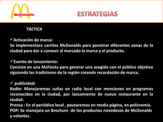 TÁCTICA Activación de marca: Se implementara carritos McDonalds para penetrar diferentes zonas de la ciudad para dar a conocer al marcado la marca y el producto. Evento de lanzamiento: Consiste en una McFiesta para generar una acogida con el público objetivo siguiendo las tradiciones de la región creando recordación de marca. publicidad: Radio: Manejaremos cuñas en radio local con menciones en programas reconocidos en la ciudad, por lanzamiento de nuevo restaurante en la ciudad. Prensa : En el periódico local , pautaremos en media página, en policromía. POP: Se manejara un Brochure  de los productos novedosos de McDonalds  y volantes. 
