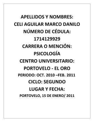 APELLIDOS Y NOMBRES:<br />CELI AGUILAR MARCO DANILO<br />NÚMERO DE CÉDULA: 1714129929<br />CARRERA O MENCIÓN: PSICOLOGÍA<br />CENTRO UNIVERSITARIO: PORTOVELO - EL ORO<br />     PERIODO: OCT. 2010 –FEB. 2011<br />CICLO: SEGUNDO<br />LUGAR Y FECHA:<br />PORTOVELO, 15 DE ENERO/ 2011<br />1.- Dibuje una célula hipotética y ponga con un color las organelas que son comunes tanto en las células animales como en las vegetales, con otro color ponga aquellas que sólo están en presentes en las células animales y con un tercer color ponga aquellas que solo se encuentran en las las células vegetales. <br />Gametos de célula Vegetal    Gametos de célula <br />Vegetalanimal<br />Plastidios             Centriolos<br />            Cloroplastos            Glocogoma<br />               Vacualas<br />            Pared Celular<br />Organelas  comunes de las células Vegetal y animal<br />Membrana plasmática, citoplasma, ribosomas, lisosomas, vacuolas, peroxisomas, aparato de golgi, microtúbulos retículo endoplasmático liso y retículo endoplasmático: rugoso, mitocondrias, nucleo, nucléolo, ADN, cromosomas, membrana nuclear o careoteca.<br />2.- Una planta de guisante que da semillas y verdes RRaa se cruza con una planta que da semillas rugosas y amarillas rrAA. Cada progenitor es homocigota para una de las características dominantes de las características recesivas:<br />a) Cuál es el genotipo de la generación F1 y<br />b) Cuál es el fenotipo<br />↙rrAA←       homocigotas    ->   RRaa↘<br />Dominante               Recesivo<br />El genotipo: Es igual de cada progenitor     ←   F1 el Fenotipo es amarillo y rugoso (dominante)<br />                                                                                     ↓<br />Aa  masculino                 Autopolinización<br />Aa Femenino        ↓<br />El genotipo se:                                                 AA<br />Mantiene en partes Iguales←                                             ->         F2 Predomina el Fenotipo: amarillo y <br />                        rugoso  (AA) en una relación 3 a 1                                                                                                <br />1.- Realice una línea de tiempo que vaya desde “La Psicología en la Grecia Clásica” hasta “La Psicología Moderna”, en el cual resalten los cambios más importantes en cada época.<br />“LA PSICOLOGÁ EN LA GRECIA CLÁSICA”<br />Este dato aproximadamente desde el siglo VI a III  a. C. en esta parte del mundo fue el primer lugar donde se empezó a explicar el origen de la naturaleza a partir de la ciencia, identificando 5 categorías u orientaciones <br /> <br />ORIENTACIÓN NATURALISTA.- Atendía al medio físico Externo en busca de las causas de los <br />                                                         Principios vitales. Sostenía  que la vida y la materia eran   <br />                                                         Inseparables encontrando en el mundo físico la causa del a vida.   <br />                                                         Se centra los estudios en el Agua, el espacio ilimitado del universo<br />                                                         El aire, los átomos que componen la materia, el fuego y el carácter   <br />                                                         Inamovible de la materia.<br />                                                         Tenemos que los principales defensores de esta orientación son: <br />                                                         Tales, anaximandro, anaximenes. Democrito,eraelito, permenides <br />                                                         De Elea.<br />ORIENTACION BIOLOGICA.-       Sostiene que la clave de la vida se encontraba en los estados <br />                                                          Internos y la Fisiología humana, centrando en la vida del ser <br />                                                          Humano, la explicación de la vida.<br />                                                          Entre el siglo V – III  A. C<br />                                                          En esta explicación los principales exponentes como: Alemeón de <br />                                                          Crotoma, Hipócrates, Empedocles, elevaron la posición de los <br />                                                          Seres humanos  por encima del resto de la naturaleza tomando <br /> Principales puntos de estudio el cerebro y los mecanismos del         cuerpo, los cuatro humores, sangre, bilis amarilla, bilis negra y flema, los estímulos como el amor y el odio y el centro de la vida es el corazón.<br />ORIENTACIÓN MATEMÁTICA.- Pretendía extrapolar del nivel material hasta un principio general <br />                                                         De toda la vida esta orientación acudió a la belleza ordenada de las <br />                                                         De las estructuras matemática para afirmar la unidad del mundo <br />                                                          Entre los siglos V  IV  A. C: se basaron en una entidad inmortal<br />                                                          Como principio vital, que posee las funciones de sentir, intuir, y<br />                                                          Razonar la primera localizada en el corazón y las otras dos en el <br />                                                          Cerebro, la unidad de los números era el fundamento de la<br />                                                          Sus principales defensores eran Pitágoras, Hipócrates, el                              <br />                                                          Matemático y Euclides.<br />ORIENTACIÓN ECLÉCTICA.-         Esta orientación se basa en el escepticismo, la negación de los  <br />                                                          Principios desde la simple observación, la investigación del<br />                                                         Funcionamiento de los organismos, la inexistencia de las cosas<br />                                                         salvo lo que se puede percibir a través de los sentidos, las   <br />                                                         limitaciones de los sentidos del conocimiento, y la duda sobre los <br />                                                        datos de los sentidos. Los principales exponentes de esta <br />                                                        orientación son Pitágoras, Gorgias, Antifon de  Atenas en el siglo IV <br />                                                         III  A.C.                                                                                                      <br />ORIENTACIÓN HUMANISTA.-   Coloca al hombre en un plano superior a otras especies y considera<br />                                                         Que lo hacen único, como la razón, el lenguaje, la introspección, la <br />                                                          Identificación de los elementos básicos: fuego, agua, aire y tierra, <br />                                                          Concentra y orienta en el individuo y en su lugar  en la naturaleza <br />                                                          Basado fundamentalmente en la ética,  la política y la lógica. <br />                                                          El dualismo psico físico de mente y cuerpo, se reconoce la <br />                                                          Diversidad y la dinámica de la naturaleza, implementa en los<br />                                                          Procesos lógicos deducción y la inducción.<br />                                                          Los principales defensores de esta orientación son Anaxagoras, <br />                                                          Y Sócrates. Siglo IV  III Platon, Aristóteles . <br />   DE ROMA A LA EDAD MEDIA.- En Roma se adopta la filosofía clásica y griega y los adoptó desde                                                        <br />                                                           su propio  punto de vista. Pensaban que la humanidad  estaba<br />                                                          Dominada por el destino y la felicidad consistía simplemente en<br />                                                          Buscar el placer y evitar el dolor. Surge el cristianismo y avanza<br />                                                          Rápidamente impulsado por el propio gobierno. Con la caída del<br />                                                          Imperio de Occidente en Europa casi se pierde el logrado de la  <br />                                                          Civilización griega y romana. El Papado asumió la dirección <br />                                                          Espiritual y política. En esta parte de la historia se destacan las <br />                                                          Posiciones de algunos pensadores como los Estoicos, Epicureismo,                                          <br />                                                          Los Neoplatonismo (Plotino) el Cristianismo (san Pablo, Clemente, <br />                                                          Orígenes.<br />                                                          San Agustín, El Papado. Esta etapa de la historia se da entre el <br />                                                          Siglo III, A.C. hasta el año 1000.<br />EL DESPERTADOR DE LA VIDA INTELECTUAL.- Estuvo marcado por el papado en el cual la fe impuesta por la fuerza determinó que fuera cayendo en decadencia, los nuevos estados Europeos manaron el poder de la iglesia, y pone énfasis en el pensamiento racional, la iglesia empezó a sectar la razón y la combinó con la fe, la actitud humanista de aquel tiempo se elevó a empeños académicos, socavando la iglesia tanto en lo interno como en lo externo. Las nuevas teorías sobre el movimiento planetario minaría a un más  a la iglesia, imponiéndose la razón sobre la fe. En esta etapa transcurrió desde el año 1000 hasta el 1500, se puede destacar varios personajes como el papado, Pedro Abelardo, Roger Bacón y Alberto Magno, Santo Tomás de Aquino, Erasmo, Copérnico.  <br />APARICION DE LA CIENCIA MODERNA.- se caracteriza por las dos tendencias que los <br />estudiosos tuvieron que pasar, la una fue metodológica y las innovaciones científicas con el método inductivo, mientras el empirismo se opuso a los métodos deductivos de los filósofos escolásticos. La sagrada tendencia se dio en los intentos por elucobrar conceptos de la naturaleza de la humanidad.<br />Aquí se señala que la mente y el cuerpo son manifestaciones de la misma unidad de la persona determinadas por las leyes de la naturaleza. Mientras que por otra parte se explicaba que el primer principio de la vida es la conciencia del yo, y que todo lo demás que sabemos procede de la introspección.<br />Se destacan en esta parte de la historia de la Psicología Frnacis Bacon, Galileo, Kepler, Newton, Espinoza y Descartes esto entre el siglo  XVII   y XVIII, manifestándose en Gran Bretaña un medio intelectual sensible a los avances en las ciencias Naturales y la Filosofía como corriente principal del pensamiento psicológico fue el empirismo que solo aceptaba el conocimiento adquirido por los sentidos. Se adoptó posturas escépticas en cuanto a la realidad de la materia y la mente, se redujo las asociaciones a compuestos mentales.<br />Los pensadores de la escuela escocesa del sentido común restauraron el empirismo una posición más flexible y abierta para aceptar los fenómenos psicológicos complejos e integradores. Para el siglo XIX, la psicología, aquí se destacan Hobbes, Locke, Berkeley, Hume y Hartley, James Mill, Jhon Stuart.<br />LA MENTE ACTIVA.- Siglo XVII y XVIII, El progreso de la psicología tradición alemana en Alemania se encontraron ante todo en la actividad mental, produciendo una diversidad de conceptos pero una por la creencia en la actividad de la mente y en su control de las influencias del medio revelando una imagen y en su control de las influencias del medio. Revelando una imagen dinámica y armónica entre procesos fisiológicos y psicológicos independientes. Se destacan Federico el Grande, Leibniz, Wolff, Kant, Herbart, Beneke, Lotze, Shopenhaver y Hartmann.<br />PSICOLOGÍA EN EL SIGLO XIX.- Tres movimientos constituyen en el fondo intelectual de la Psicología Moderna. La Fisiología en la cual se estudiaron las fibras nerviosas, conducción nerviosa el impulso nervioso, el estudio de la neuro anatomía y la histología.<br />Se desta con Bell, Magendie, Muller, Du Bois, Reymond y helmholtzGall, Flourens y Sherrington, Young, Helmholtz, Muller, Purkinje Psico Física es la segunda vertiente que alimento a la psicología sostewnia que el análisis cuantitativo de las experiencias sensoriales y perceptuales señala la necesidad de un planteamiento distinto del de las ciencias naturales se destacan: Weber, Fechner, Helmholtz.<br />El último movimiento se centra en la teoría de la evolución por selección natural de Darwin,Spencer, Galton.<br />FUNDAMENTOS DE LA PSICOLOGÍA MODERNA.- Para el año de 1870, la psicología aparece en Alemania como disciplina científica reconocida y como resultado dio dos modelos rivales para su estudio, uno de ellos es el estudio de la Psicología de los sentidos y la Psico física llamada también Psicología Estructural o del contenido, sus voceros principales fueron Wundt y Titcherer.<br />La Psicología de los actos de Brentano definió sus objetivos como los procesos de los sucesos psicológicos inseparables del entorno y de la conciencia. La Fundación de la Psicología moderna fue una salida en falso. Ninguno de los modelos dominantes lograron establecer un marco perdurable para la Psicología.<br />2.- REALICE UN BREVE ENSAYO ACERCA DEL FUNCIONALISMO, SOLO ASPECTOS IMPORTANTES, NO HISTÓRICOS Y RESALTE SU PRINCIPAL PENSAMIENTO COMO CORRIENTE <br />El funcionalismo subraya los procesos más que los contenidos mentales y valoraba la utilidad de la Psicología.<br />La Psicología Funcional nace en Estados Unidos de América cuando sus psicólogos educadores en Alemania impusieron una interpretación funcional a la psicología estructural. Esta no se convirtió en un nuevo sistema de la Psicología. La diferencia de la psicología funcional eran los motivos que querían saber cómo opera la mente y para qué sirve, no solo conocer las estructuras y contenidos que participan los procesos mentales.<br />Esta valoraba la importancia de la adaptación tanto de la especie como del individuo a las precisiones del entorno.<br />El funcionalismo tuvo un tiempo  relativamente corto se podría decir que funciona como una etapa de transición entre el estructuralismo y el conductismo por lo fácil relación de la psicología con otras disciplinas educativas y biológicas prepara el terreno para la aparición de la Psicología conductual, sin embargo esta diversidad de la Psicología funcional, que se mostraba en su falta de sistematicidad la llevó a su desintegración esta empezó a marchitarse paralelo a la Psicología estructural rivales desde su origen para dar paso al conductismo <br /> <br />                                 <br />                                                                                                              <br />2.- ELABORE UN POSTER SOBRE LA BIODIVERSIDAD DEL ECUADOR Y EFECTÚE UN COMENTARIO<br />En un país tan pequeño como Ecuador, existe una fantástica diversidad biológica. Con tantos paisajes, ecosistemas, numerosas especies de plantas y animales que preservar, no resulta extraño que el país posea 44 áreas protegidas.<br />De las 28 356100 hectáreas del territorio ecuatoriano, 4675376 son parte de estas.<br />Esto significa que el 17% del total del territorio está conformado por áreas protegidas.<br />Mientras que senderistas y excursionistas definitivamente querrán visitar los parques de los Andes, los amantes de la naturaleza y la vida silvestre querrán visitar las inmensas reservas de la Amazonía.<br />Las áreas costeras son lugares excelentes para relajarse y disfrutar de la tranquilidad de la Costa, mientras descubre la increíble biodiversidad de la vida marina de Ecuador. Las islas Galápagos están en una categoría propia. <br />3.- EFECTÚE UN COMENTARIO SOBRE LA PRODUCCIÓN AGRÍCOLA, MINERÍA E  INDUSTRIAL DEL ECUADOR<br />PRODUCCIÓN AGRÍCOLA.- El Ecuador tiene soberanía alimentaria no se ha logrado articular todos los complementos para lograrla, en vista de que esta no se cumple satisfacción por cuanto las políticas del gobierno se han  localizado a implementar una política de mendicidad regalando semillas, urea, cuando el problema es mucho más serio como por ejemplo la falta de una buena viabilidad durante todo el año, falta de sistemas de riego, maquinaria con mayor técnica y lo que es peor los monopolios de la agricultura rigen manteniendo el control, produciendo una explotación al pequeño agricultor ya que no le pagan los precios justos. Hay que recordar que en el Ecuador en lo que respecta el sector rural hay bastos terrenos aptos para la agricultura que están vagos y en manos del estado o hacendados que no los hacen producir y de acuerdo a la nueva constitución tienen que ser entregados a los agricultores debidamente organizados para que los hagan producir con lo que contribuiría a mejorar la economía del país y retomar el sitial que antes ocupaba, la cual era la principal fuente de trabajo. <br />PRODUCCIÓN MINERA.- La minerías en el Ecuador se la viene realizando desde hace muchos siglos atrás incluso desde tiempos preincaicos. Pero en 1895, se realizó minería en gran escala y en forma industrializada a través de los molinos de bolas y utilizando el cianuro esto estuvo a cargo de la Compañía norteamericana SADCO, producción que se estima en 700 toneladas de oro durante todo el tiempo que ésta estuvo.<br />Hoy día la situación no ha cambiado son las empresas extranjeras   las que tienen la mayor parte de las concesiones. En el país la mayor parte de la industria minera se dedica a al extracción de oro y plata como también el dominado concentrado que es una amalgama de varios minerales la cual por aparte de la tecnología es vendida o llevada para procesar en el Perú, el principal centro minero es el cantón Portovelo, en la provincia de El Oro, pero éste como en el resto del país lo único que ha obtenido de la minería es la contaminación ambiental y el deterioro de la sociedad, son desalojados de las fuentes de trabajo por las propias empresas y la mano de obra barata por parte de la migración peruana que ha visto en Portovelo, la forma de llevar el sustento a sus familias en Perú, pese a que les pagan muy bajo.<br /> PRODUCCIÓN INDUSTRIAL.- En Ecuador predomina la industria mediana y pequeña. Para que sea más rentable se considera el volumen de las ventas y su posible exportación. La industria pesada no se desarrolla en el país, debido a que otros países tienen mejores condiciones para su funcionamiento ya que Ecuador. no está en capacidad de producir internamente grandes cantidades de estos productos, por lo cual se prefiere importar.<br />Las industrias en Ecuador se basan en el consumo interno y externo. Este último está determinado por convenios internacionales que permiten incrementar la comercialización. Las instancias regionales o mundiales y las relaciones bilaterales y multilaterales de Ecuador con otros países han favorecido la producción para la exportación de determinados productos.<br />III.- REGISTRE CONTABLEMENTE EN EL LIBRO DIARIO, LAS TRANSACCIONES QUE SE DETALLAN A CONTINUACIÓN :<br />Año 2010<br />Diciembre 1. La empresa MASTER PC “Cía Ltda” dispone a esta fecha los siguientes saldos:<br />Caja                                                                                                                         $ 6,000.00                     <br />Bancos  45,500.00<br />Mercaderías   80,000.00<br />Clientes    8,500.00<br />Muebles de oficina    3,800.00<br />Depreciación acumulada muebles de oficina                                           120.00<br />Vehículo                                                                                                                     14.500.00<br />Dep. acumulada de vehículo              280.00<br />Gastos de constitución        800.00<br />Proveedores                  9,050.00<br />Documentos por pagar                                                                                              3,500.00<br />Préstamos bancarios por pagar     5,850.00<br />Reserva legal                     530.00<br />Capital                   Calcule?<br />Diciembre2.- Se vende mercaderías al Sr. Julio Luna, persona natural no obligada a llevar contabilidad por el valor de $5,500.00 más el 12% de IVA. El total de la venta se deposita a la cuenta corriente de la empresa<br />Diciembre 4.- Se compra mercaderías a crédito a Megacompu Cía Ltada. Por $2.800.00 más el 12% de  IVA. Además se registra la retención en la fuente del impuesto a la renta<br />Diciembre 6.- Nos cancelan varios clientes el valor de $3,500.00 en efectivo<br />Diciembre 10.- Se realiza la creación de fondo de caja chica por $350.00, se emite un cheque a favor de la secretaria de la empresa.<br />Diciembre 11.- Se vende mercaderías a crédito al Sr. Pablo Mena por $4.500, el valor del IVA se recauda en efectivo<br />Diciembre 12.- Se compra un cheque suministros de oficina por el valor de $400.00 más IVA para uso interno de la empresa<br />Diciembre14.- De la venta realizada el día 11 de diciembre, nos realizan una devolución por $1000.00 por haber despachado incorrectamente la mercadería, considere la parte proporcional del IVA, por total se entrega un cheque<br />Diciembre 16.- Se realiza el pago con cheque a la Sra. Esperanza Ortiz, personal natural no obligada a llevar contabilidad, el arriendo del local donde funciona la empresa por el presente mes, el valor de $400.00 más IVA. Se realizan las retenciones en la fuente del impuesto a la renta y del IVA <br />Diciembre 18.- Se encuentra pendiente el cobro de una comisión por ventas $3.800<br />Diciembre 20.- Se realiza el pago mediante débito bancario al Banco del Pichincha, una cuota del préstamo bancario por pagar por $800.00 más 50 por concepto de intereses<br />Diciembre24.- Se cancela con cheque a los proveedores el valor de $1,500.00<br />Diciembre 26.- Registre la depreciación mensual de los activos fijos por los siguientes valores:<br />Muebles de oficina$120.00<br />Vehículo    $280.00<br />Diciembre 27.- Se cancela con cheque, el sueldo al personal de la empresa, según la siguiente información:<br />Sueldo$1.800.00<br />Se realiza los siguientes descuentos<br />Aporte individual al IESS(9.35%del sueldo)<br />Aporte patronal(12.15% del sueldo)<br />Comisariato por pagar$ 120.00<br />Sueldo líquido Calcule?<br />Diciembre 28.- Se cancela en efectivo los siguientes servicios básicos. Considere la parte proporcional del IVA para el teléfono<br />Agua$  15.00<br />Luz$  35.00<br />Teléfono$ 50.00<br />Diciembre 29.- Se encuentra pendiente de pago por publicidad del presente mes $ 180.00<br />Diciembre 30.- Se realizan los asientos de regulación de la cuenta mercaderías. El valor del inventario final de mercaderías es de $ 75.000.00<br />MASTER PC “CIA LTDA.”<br />BALANCE GENERAL<br />01 DIC. / 2010<br />Activo           Pasivo Proveedores 9.050.00<br />Activo           Documentos por pagar  3.500.00<br />Caja                                        $ 6.000.00                  Préstamos bancarios por pagar     5.850.00<br />Bancos          45.500.00            Patrimonio  <br />Mercaderías    80.000.00            Reserva Legal    530.00<br />Cuentas por cobrar      8.500.00                   capital  140.570<br />Muebles de oficina       3.800.00<br />Vehículo     14.500.00<br />Dep. acum. Muebles oficina          120.00<br />Oficina<br />Dep. acum. Vehículo          280.00<br />Gastos de constitución                      800.00<br />Total activo   159.500.00                   Total pasivo y patrimonio                159.500<br />Venta           55.00<br />Iva Ventas           660<br />LIBRO DIARIO<br />FECHADETALLEDEBEHACERSALDO01-12-201002-12-201004-12-201006-12-2010-1-CAJABANCOSMERCADERÍASCLIENTESMUEBLE S DE OFICINACAJA      VEHÍCULO        DEP. ACUM. M. DE OFICINA                 GASTOS DE CONSTI.                 PROVEEDORES                                                                                                 DOCUMENTOS X PAGAR                                                                                           PRESTAMO BANCARIO X PAGAR            RESERVA LEGAL                             CAPITAL                  P/R: ASIENTO DE APERTURA                                                      -2-CAJA                   VENTAS                    IVA EN VENTAS   P/R: VENTA DE MERCADERÍA                      -3-      BANCO                                      CAJA                                                 P/R: DEPÓSITO. DE LA CTA. CORRIENTE-4-COMPRASIVA EN COMPRASPROVEEDORESPTE.FLE. I.R 1% X PAGARP/R COMPRA DE MERCADERIA                                                     -5-CAJA CHICA                BANCOSP/R: CREACIÓN DE CAJA CHICA                                                       -6-                               6.000.00  45.500.0080.000.00        8.500.00   3.800.00              14500.00    120.00        280.00    800.006160.006160.002800.00336.00350.009050.003500.005850.00530.00140570.005500.00660.006160.003108.0028.00350.00<br />.<br />04-12-2010                               -4-<br />     COMPRAS           2800.00<br />     IVA EN COMPRAS      336.00<br />     PROVEEDORES              3108.00<br />                  RTE. FLE I.R 1% X PAGAR  28.00<br />      P/R: COMPRA DE MERCADERÍA<br />06-12-2010                          -5-<br />                 CAJA    3500.00<br />     CLIENTES 3500.00<br />     P/R: PAGO DE CLIENTES <br />10-12-2010                           -6-<br />     CAJA CHICA       350.00<br />   BANCOS350.00<br />     P/R: CREACIÓN DE CAJA CHICA<br />     pasan…..<br />FECHA                     DETALLE                 DEBE                      HABER           SALDO                            <br />        Vienen….                                     <br />  -7-<br />11-12-2010       CAJA  540.00<br />       CLIENTES                4500.00<br />                  VENTAS                                       4500.00<br />   IVA EN VENTAS          540.00<br />       P/R: VENTA DE MERCADRÍAS<br />12-12-2010                       -8-<br />       SUMINIS. DE OFICINA                  400.00<br />        IVA EN COMPRAS    48.00<br />     BANCO         444.00<br />     PTE.FLE. I.R 1% X PAGAR                       4.00<br />       P/R: COMPRA DE SUMI. DE OFICI.<br />14-12-2010         -9-<br />        DEVOLC. EN VENTAS  1000.00<br />        IVA EN VENTAS                               120.00<br />BANCO        1120.00<br />        P/R: DEVOLUC. EN VENTAS<br />16-12-2010          -10-<br />       ARRIENDOS   400.00<br />        IVA EN COMPRAS     48.00<br />BANCO            368.00<br />PTE.FLE. I.R. 8% X PAGAR               32,00<br />P/E. FLE. IVA 100% X PAGAR48.00<br />       P/R: PAGO DE ARRIENDO DEL LOCAL<br />18-12-2010                         -11-<br />20-12-2010          -12-<br />      PRÉSTAMO BANC. X PAGAR    800.00<br />      INTERESES BANCARIOS                     50.00<br />BANCO 850.00<br />      P/R: PAGO DE PRÉSTAMO CONCEDIDOX<br />      EL BANCO DEL PICHINCHA<br />24-12-2010          -13-<br />      PROVEEDORES  1500.00<br />BANCO  1500.00<br />      P/R: PAGO A LOS PROVEEDORES<br />      Pasan….<br />      Vienen….<br />FECHA     DETALLEPARCIAL DEBEHABER<br />26-12-2010         -14-<br />     MUEBLES DE OFICINA 120.00<br />      VEHÍCULO 280.00<br />DEP. ACUM. MUEB.DE OFI.       120.00<br />DEP. ACUM.VEHÍCULO      280.00<br />27-12-2010            -15-<br /> SUELDOS X PAGAR 1800.00<br />APORTE INDIVIDUAL AL IEESS     168.30<br />APORTE PATRONAL      218.70<br />COMIS. X PAGAR      120.00<br />BANCO    1293.00<br />    P/R: PAGO DE SUELDO <br />                                   AL PERSONAL DE LA EMPRESA<br />28-12-2010        -16-<br />    SERVICIOS BÁSICOS<br />    AGUA             15.00<br />    LUZ             35.00<br />    TELEFONO                                                     50.00<br />    IVA EN COMPRAS   6.00<br />CAJA       106.00<br />29-12-2010        -17-<br />DESARROLLE LAS SIGUIENTES ACTIVIDADES <br />1.- EN UN CUADRO SINOPTICO, EXPLIQUE LAS LEYES DE MENDEL.<br />LEYES DE MENDEL<br />LEY DE LA HERENCIA     La transmisión genética puede transmitirse a sus descendientes sin                      <br />DE LA UNIDADque se manifieste inmediatamente sí después de varias                    generaciones  hasta que las condiciones genéticas sean adecuadas  esto se da sin recibir cambios en la información genética<br />LEY DE LA Cada individuo lleva un par de factores hereditarios para cada <br />SEGREGACIÓNcaracterística. Los miembros del par se separan o segregan     durante    la formación de los gametos.<br />LEY DEL SURTIDO Durante la formación de los gametos, cada par de alelos <br />INDEPENDIENTE segrega independientemente de los otros pares. En otras palabras <br />los factores hereditarios para cada característica se distribuyen en         forma independiente uno de otro.<br />2.- REALICE UN RESUMEN DE LOS FENÓMENOS Y ALTERACIONES PERCEPTUALES. EXPLIQUE CADA UNO DE ELLOS A TRAVÉS DE EJEMPLOS PRÁCTICOS<br />EL ENMASCARAMIENTO.- La presencia de un estímulo tiende a ocultar a otro.<br />Ejem. Cuando hay un mal olor, lo neutraliza con un ambiental, llegando a tal punto que a pocos minutos ya no se lo percibe.<br />EL EFECTO DOPPLER.- Cuando un objeto en movimiento emite un sonido, entre mas se acerque al observador, más fuerte se lo escucha.<br />Eje. El zumbido de un escarabajo en el campo. Cuando se acerca a las personas es mucho más fuerte y fastidioso.<br />EL FENOMENO PHI.- Es la percepción del movimiento de un objeto estático.<br />Eje. El movimiento de las tiras cómicas o dibujos animados a través de la secuencia repetitiva de varias escenas dada la impresión de que se movieron.<br />LAS ILUCIONES.- Es una visión o percepción distorsionada o equivocada provocada por un estímulo.<br />Eje. Los oasis en los desiertos, es una ilusión óptica producto de la evaporación del agua la cual por ser de forma prismática sus átomos en juego con la luz la cual tiene la propiedad de la oblicuidad es que nos permite visualizar este tipo de ilusiones.<br />LAS ALUSINACIONES.- pueden tener causas diferentes con patologías del individuo, el uso de drogas, sugestión, hipnosis, etc. Las alucinaciones son provocadas por estímulos externo alguno. Eje. Los delirios de una persona alcohólica. Dicen tener algún tipo de dolencia y sin embargo se cogen o toman otra parte que no es la que supuestamente les duele.<br />HIPERCEPCIÓN.- Se produce un aumento en el número o en la intensidad de las percepciones como consecuencia de un aumento de estímulos a existibilidadd en laos receptores sensoriales específicos. Eje. Alguien que sea fármaco dependiente tiende a actuar inmediatamente alterado.<br />HIPOPERCEPCION.-Es la disminución del número e intensidad de las percepciones por la irritabilidad de los órganos receptores de las sensaciones.eje. Las personas que pasan durante mucho tiempo diario en la TV. Pierden la capacidad de reacción o se vuelven lentas para reaccionar.<br />ABOLICIÓN DE LAS SENSOPERCEPCIONES.- Es una alteración del estado de conciencia. Eje. Una persona que sufra sonnolentismo, desde realiza algunas cosas estando dormido.<br />3.- ANALICE EL TEMA “CONDICIONES DE LA ATENCIÓN”, luego extraiga lo más relevante de cada factor.<br />Las condiciones que dirigen nuestra mente y provoca que prestemos atención, haciendo actitudes especialmente por aquellas que estudian las estrategias percodológicas  así la potencia del estímulo del estímulo atrae nuestra atención como puede ser un calor fuerte etc. Cambia si se presenta un cambio que modifica nuestro campo perceptual, nuestra mente es atrapada por los estímulos que modifica la situación de estabilidad. Este principio se aplica conscientemente en los medios de comunicación.<br /> TAMAÑO: El tamaño posee menos atractivos que el cambio le presenta publicidad con enormes anuncios.<br />REPETICIÓN.- Un estímulo débil se repite constantemente, puede llegar a tener un impacto de gran fuerza en la atención, la repetición produce adaptación de la mente, perdiendo toda su capacidad para atraer la atención.<br />Estado orgánico.- Este factor se relaciona con las pulsiones que experimenta el individuo al momento de recibir la estimulación. <br />INTERES.- Algo que atrae tu atención es porque está en función de tus intereses.<br />SUGESTIÓN SOCIAL.- puede llegar a atraer la atención de otras personas por invitación , que es más que por simple invitación.<br />CURSO DEL PENSAMIENTO.- Si el curso se du pensamiento se encuentra siguiendo ciertas ideas y el estímulo relacionado se presenta ante sí en ese momento éste último captará su atención en forma inmediata.<br />LA ATENCIÓN.- Sólo se fija en lo que le interesa al individuo sí el estímulo no varía, la atención cambia de dirección, la atención no puede permanecer fija en la misma dirección durante mucho tiempo.<br />4.- ESTABLEZCA DIFERENCIAS ENTRE LA MENORIA A CORTO PLAZO Y LA MEMORIA A LARGO PLAZO<br />MEMORIA A CORTO PLAZO <br />*Se establece las pautas de los recuerdos aunque aún no se encuentren afianzados. <br />* Se la conoce como memoria primaria, memoria inmediata o memoria de trabajo.<br />*Se recupera más fácil y rápido la información equiparada con la consciencia.<br />*Cualquier elemento codificado durará menos de medio minuto en la memora <br />MEMORIA A LARGO PLAZO<br />* Guarda en forma permanente la información conserva todos aquellos recuerdos que pasan al pre consciente, como los del inconsciente<br />*Requiere de técnicas especiales para poder ser recuperados. <br />