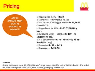 Pricing
                                        o Happy price menu – Rs 20.
         AAP KE
                                        o Economeal – Rs 49 (save Rs 11).
      ZAMANE MEIN
                                        o McChicken & McVeggie Meal – Rs 75,Rs 65
         BAAP KE
                                        (Save Rs 15).
       ZAMANE KE
                                        o Happy Meal for Kids – Rs 69,99,109 (toy
        DAAM !!!
                                        free).
                                        o Big saving Meals – Combos Rs 109 – Rs
                                        119(Save Rs 36).
                                        o A-la carte menu – Rs 45- Rs 65 (Veg) Rs 55-
                                        Rs 65 (Non Veg)
                                        o Desserts – Rs 12 – Rs 25.
                                        o Beverages – Rs 25- 50




Fun Fact
By one estimate, a mere 6% of the Big Mac’s price comes from the cost of its ingredients -- the rest of
the price coming from labor costs, rent, utilities, packaging, and the like.
 