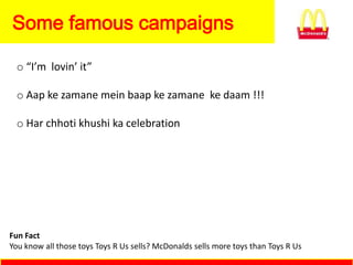 Some famous campaigns

 o “I’m lovin’ it”

 o Aap ke zamane mein baap ke zamane ke daam !!!

 o Har chhoti khushi ka celebration




Fun Fact
You know all those toys Toys R Us sells? McDonalds sells more toys than Toys R Us
 