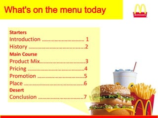 What's on the menu today

 Starters
 Introduction ………………………… 1
 History ………………………….........2
 Main Course
 Product Mix…………………………..3
 Pricing ………………………….………4
 Promotion ……………………………5
 Place ………………………….………..6
 Desert
 Conclusion …………………………..7
 