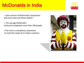 McDonalds in India
o Joint venture of McDonald’s Corporation
with Amit Jatia and Vikram Bakshi

o The average McDonald’s
restaurant employees more than 100 people.

oThe menu is completely customized
to meet the needs of an Indian customer.
 