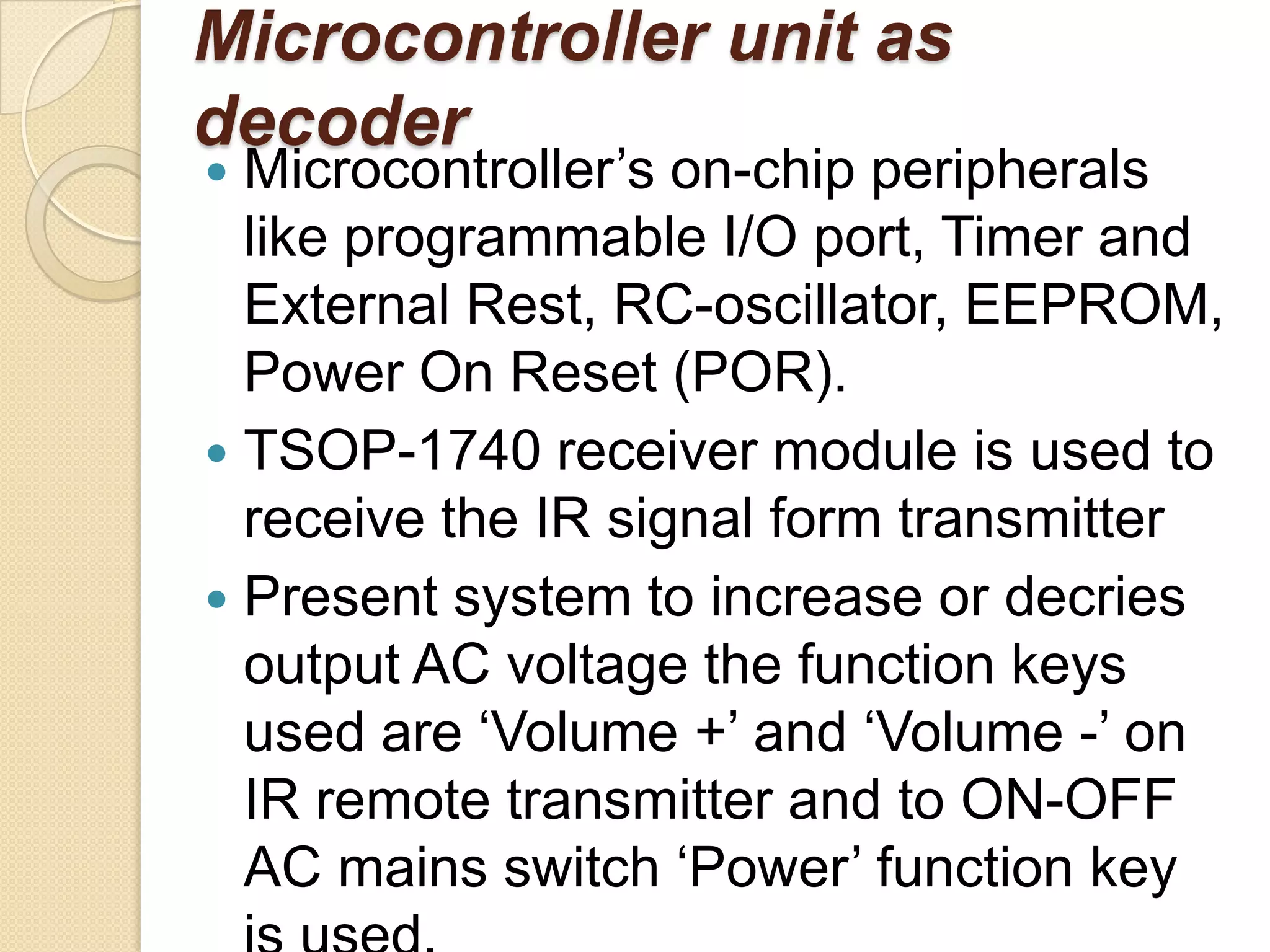 Microcontroller unit as
decoder
 Microcontroller’s on-chip peripherals
  like programmable I/O port, Timer and
  External Rest, RC-oscillator, EEPROM,
  Power On Reset (POR).
 TSOP-1740 receiver module is used to
  receive the IR signal form transmitter
 Present system to increase or decries
  output AC voltage the function keys
  used are ‘Volume +’ and ‘Volume -’ on
  IR remote transmitter and to ON-OFF
  AC mains switch ‘Power’ function key
 