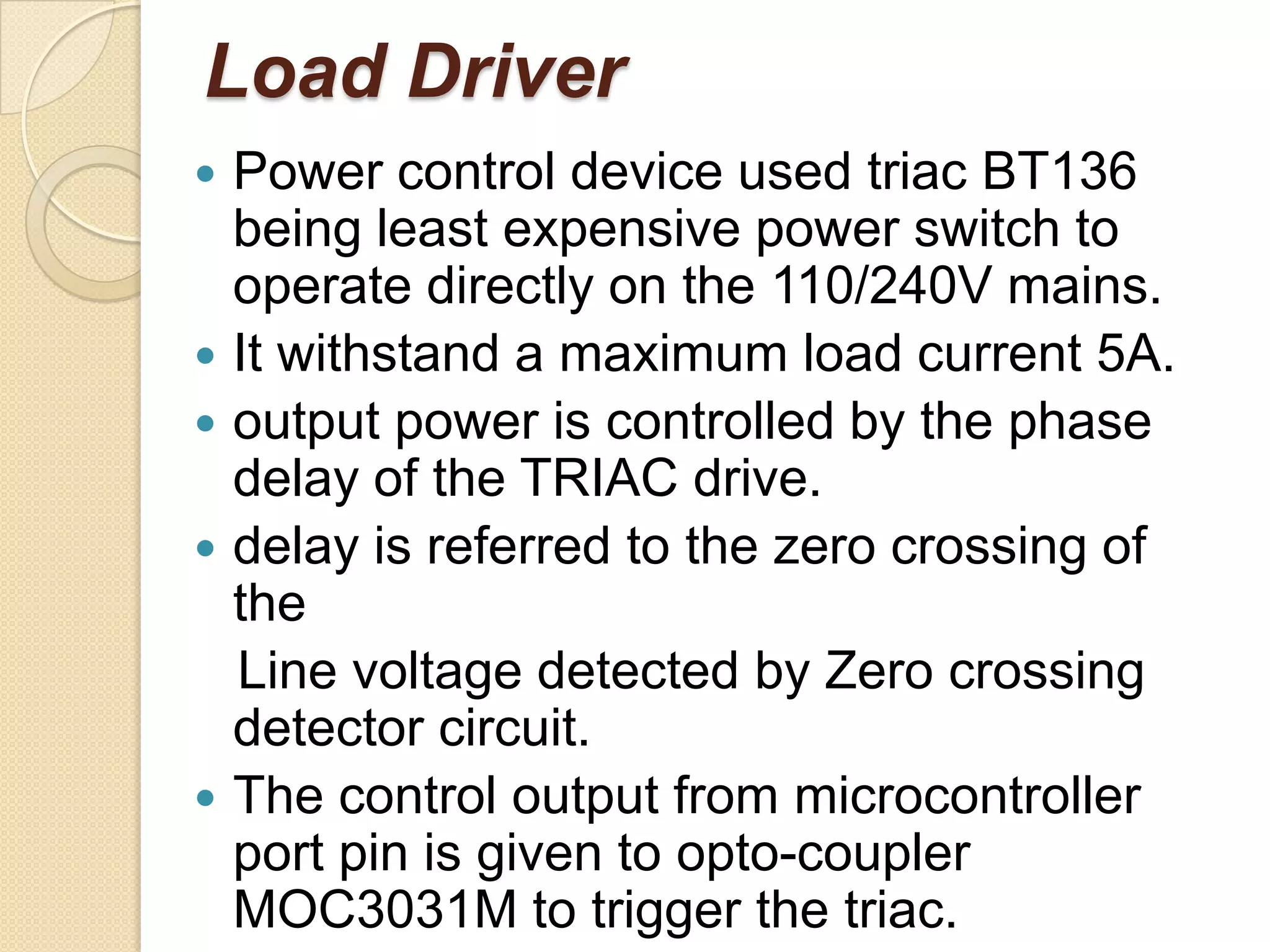 Load Driver
   Power control device used triac BT136
    being least expensive power switch to
    operate directly on the 110/240V mains.
   It withstand a maximum load current 5A.
   output power is controlled by the phase
    delay of the TRIAC drive.
   delay is referred to the zero crossing of
    the
    Line voltage detected by Zero crossing
    detector circuit.
   The control output from microcontroller
    port pin is given to opto-coupler
    MOC3031M to trigger the triac.
 