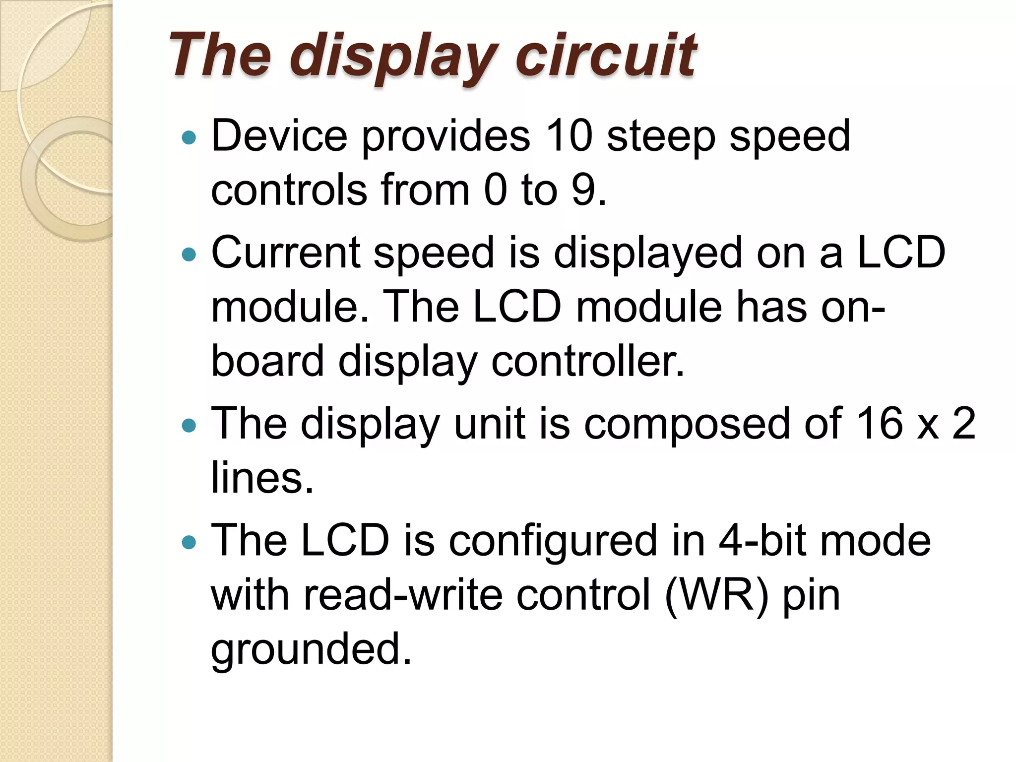 The display circuit
 Device provides 10 steep speed
  controls from 0 to 9.
 Current speed is displayed on a LCD
  module. The LCD module has on-
  board display controller.
 The display unit is composed of 16 x 2
  lines.
 The LCD is configured in 4-bit mode
  with read-write control (WR) pin
  grounded.
 