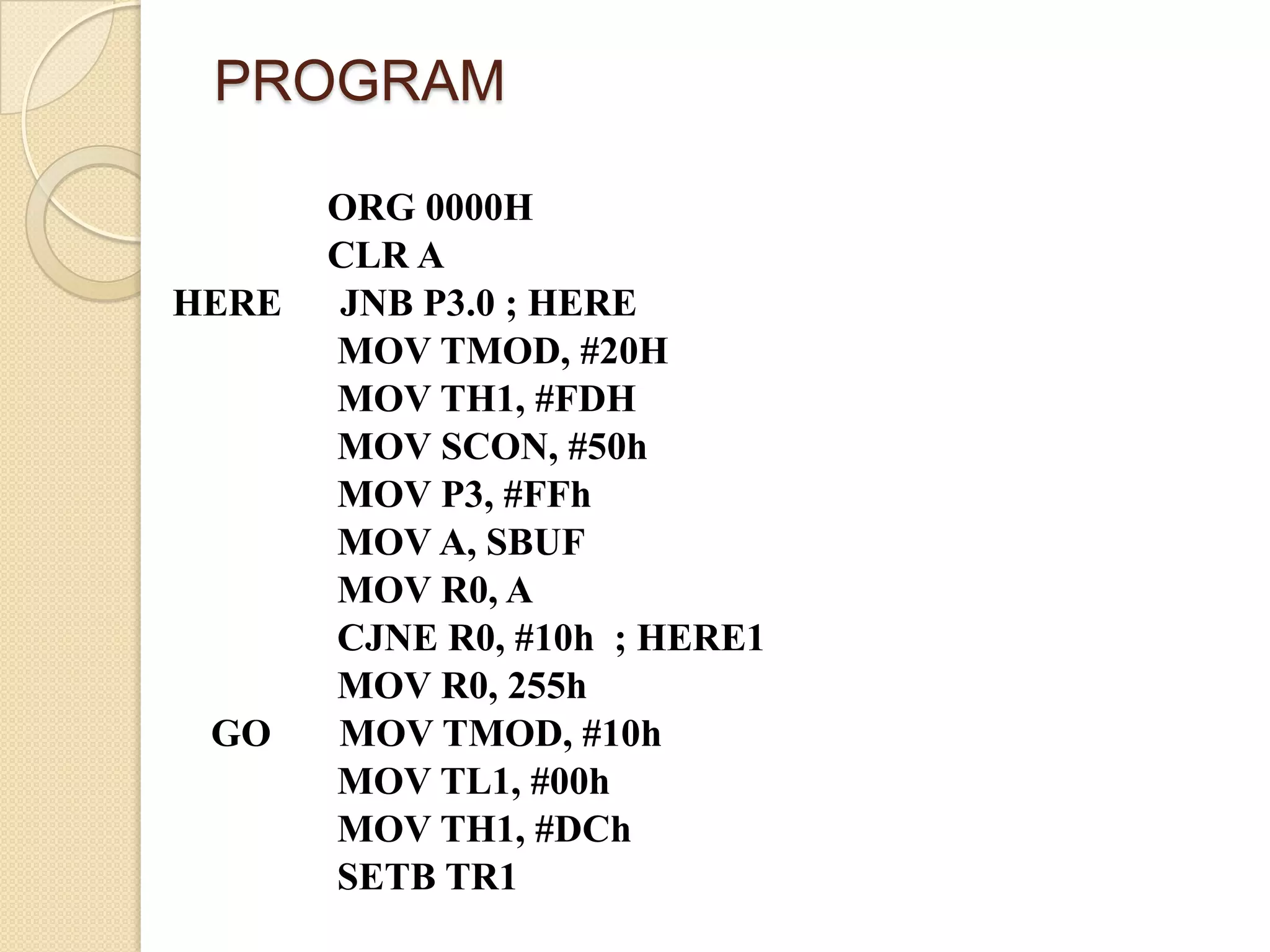 PROGRAM

       ORG 0000H
       CLR A
HERE   JNB P3.0 ; HERE
       MOV TMOD, #20H
       MOV TH1, #FDH
       MOV SCON, #50h
       MOV P3, #FFh
       MOV A, SBUF
       MOV R0, A
       CJNE R0, #10h ; HERE1
       MOV R0, 255h
 GO    MOV TMOD, #10h
       MOV TL1, #00h
       MOV TH1, #DCh
       SETB TR1
 