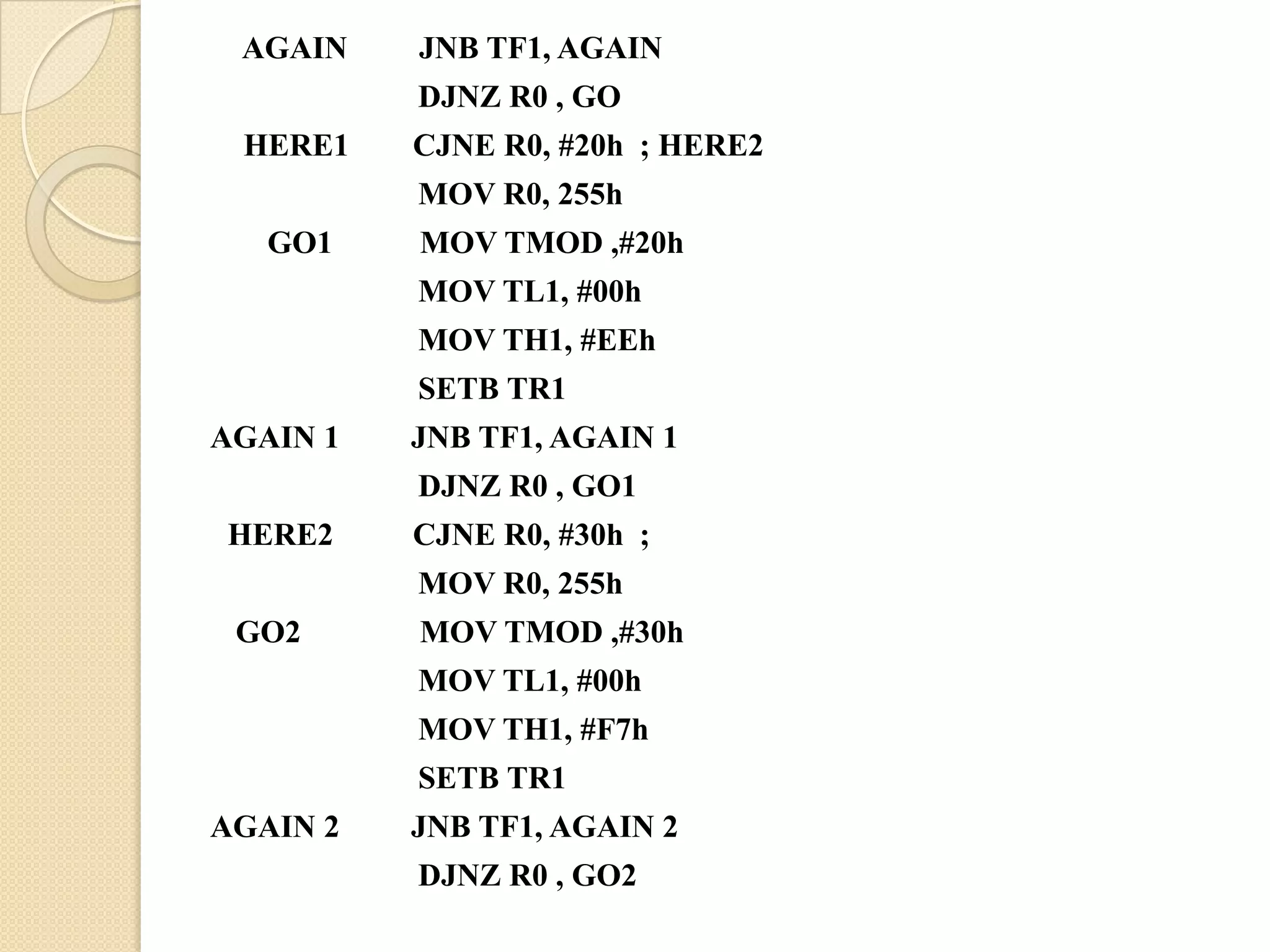 AGAIN    JNB TF1, AGAIN
          DJNZ R0 , GO
 HERE1    CJNE R0, #20h ; HERE2
          MOV R0, 255h
   GO1    MOV TMOD ,#20h
          MOV TL1, #00h
          MOV TH1, #EEh
          SETB TR1
AGAIN 1   JNB TF1, AGAIN 1
          DJNZ R0 , GO1
HERE2     CJNE R0, #30h ;
          MOV R0, 255h
 GO2      MOV TMOD ,#30h
          MOV TL1, #00h
          MOV TH1, #F7h
          SETB TR1
AGAIN 2   JNB TF1, AGAIN 2
          DJNZ R0 , GO2
 