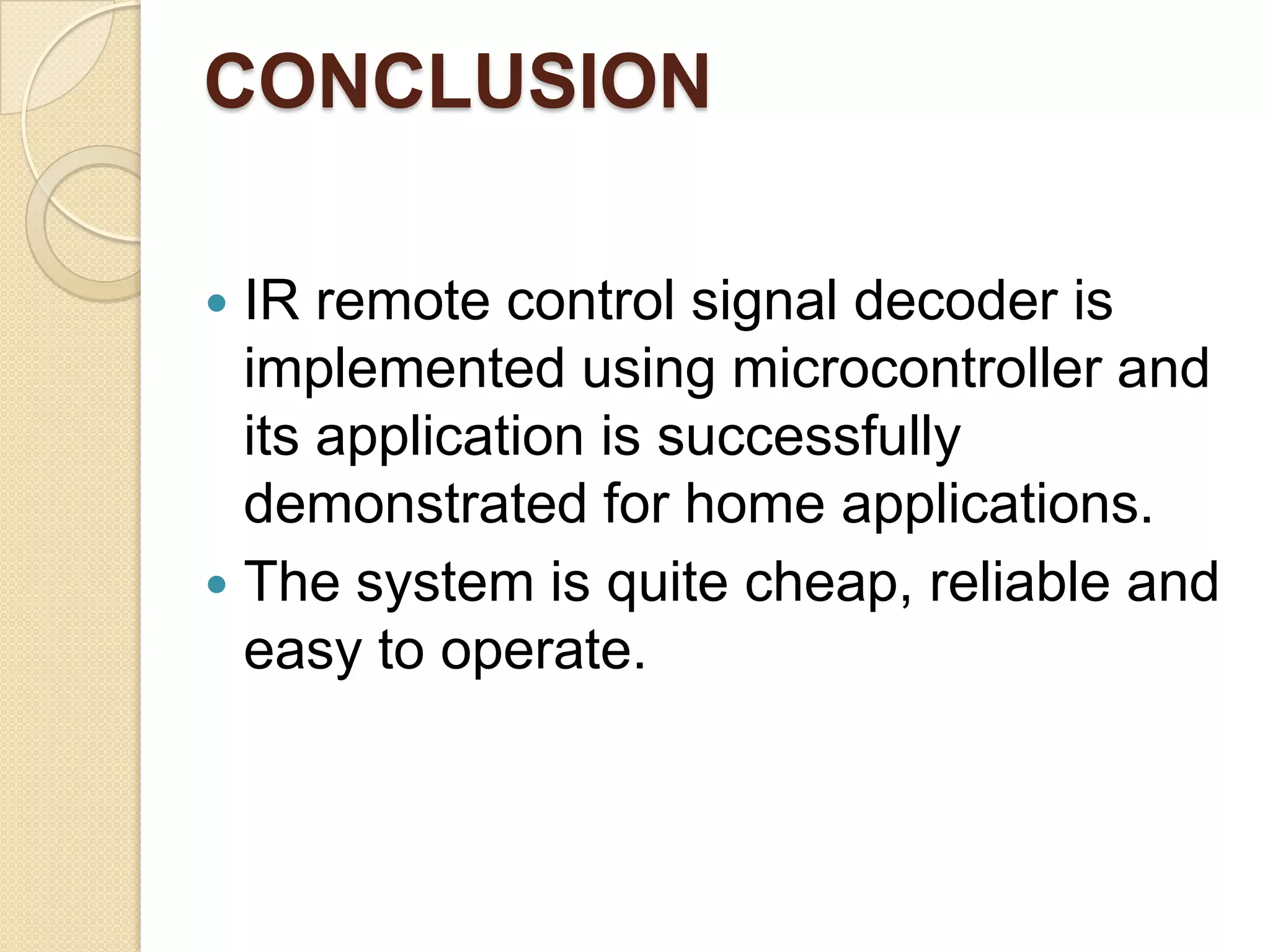 CONCLUSION

 IR remote control signal decoder is
  implemented using microcontroller and
  its application is successfully
  demonstrated for home applications.
 The system is quite cheap, reliable and
  easy to operate.
 