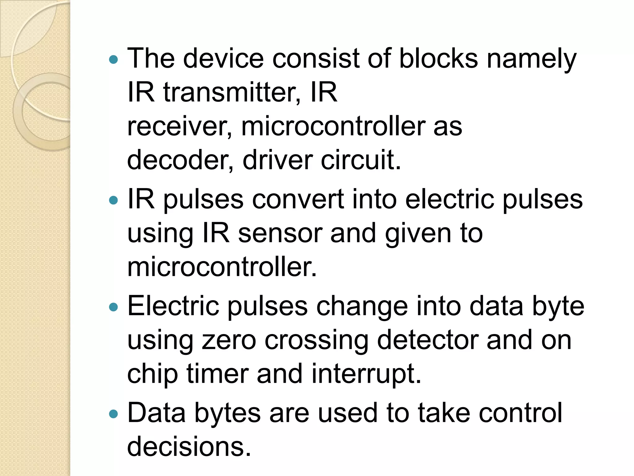  The device consist of blocks namely
  IR transmitter, IR
  receiver, microcontroller as
  decoder, driver circuit.
 IR pulses convert into electric pulses
  using IR sensor and given to
  microcontroller.
 Electric pulses change into data byte
  using zero crossing detector and on
  chip timer and interrupt.
 Data bytes are used to take control
  decisions.
 