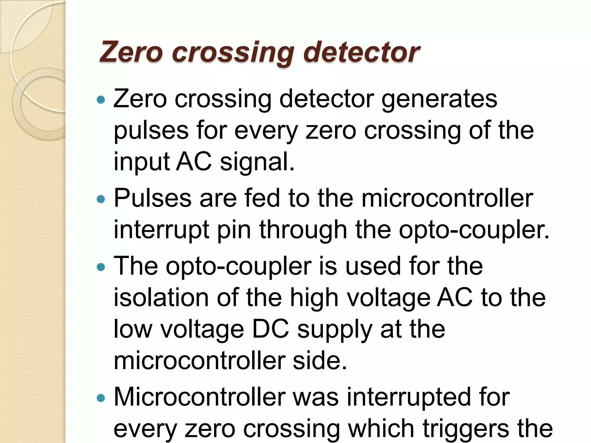 Zero crossing detector
 Zero crossing detector generates
  pulses for every zero crossing of the
  input AC signal.
 Pulses are fed to the microcontroller
  interrupt pin through the opto-coupler.
 The opto-coupler is used for the
  isolation of the high voltage AC to the
  low voltage DC supply at the
  microcontroller side.
 Microcontroller was interrupted for
  every zero crossing which triggers the
 