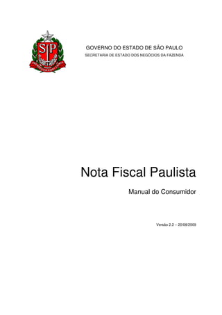 GOVERNO DO ESTADO DE SÃO PAULO
SECRETARIA DE ESTADO DOS NEGÓCIOS DA FAZENDA




Nota Fiscal Paulista
                   Manual do Consumidor



                               Versão 2.2 – 20/08/2009
 