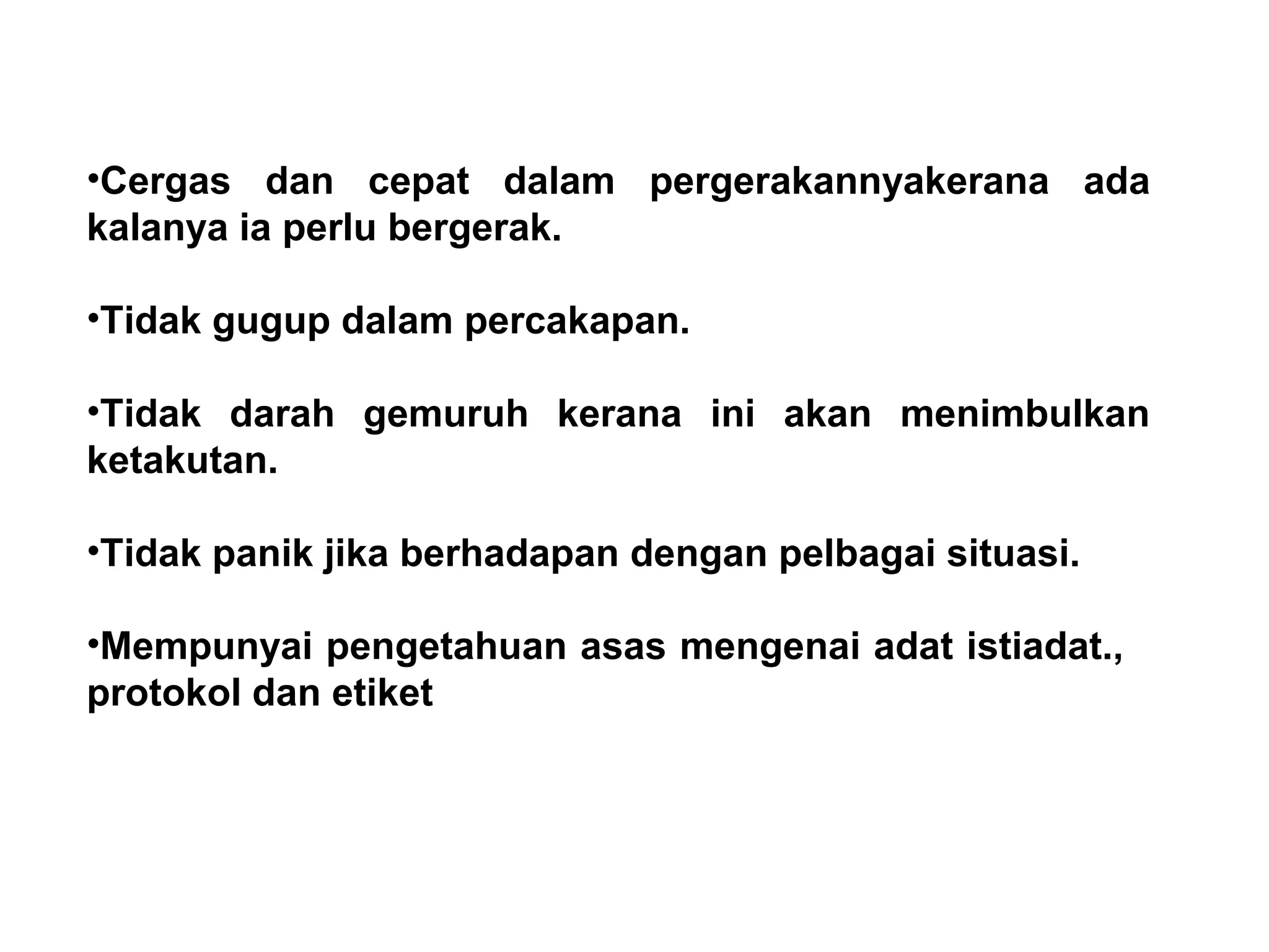 •Cergas dan cepat dalam pergerakannyakerana ada
kalanya ia perlu bergerak.
•Tidak gugup dalam percakapan.
•Tidak darah gemuruh kerana ini akan menimbulkan
ketakutan.
•Tidak panik jika berhadapan dengan pelbagai situasi.
•Mempunyai pengetahuan asas mengenai adat istiadat.,
protokol dan etiket
 
