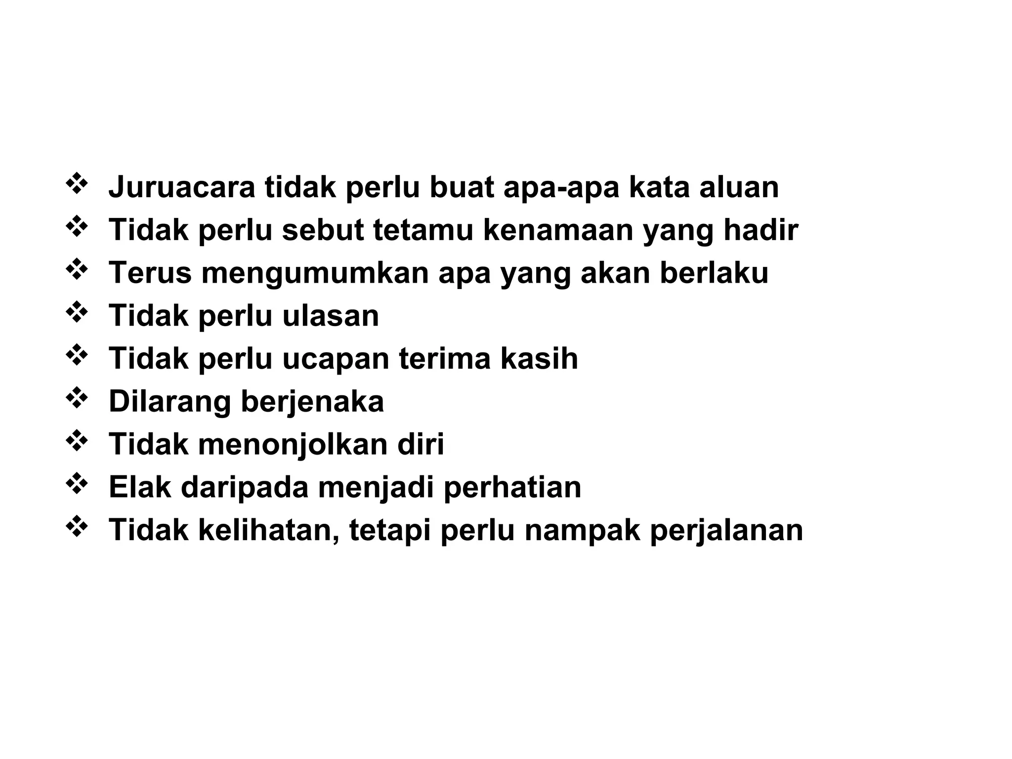  Juruacara tidak perlu buat apa-apa kata aluan
 Tidak perlu sebut tetamu kenamaan yang hadir
 Terus mengumumkan apa yang akan berlaku
 Tidak perlu ulasan
 Tidak perlu ucapan terima kasih
 Dilarang berjenaka
 Tidak menonjolkan diri
 Elak daripada menjadi perhatian
 Tidak kelihatan, tetapi perlu nampak perjalanan
 