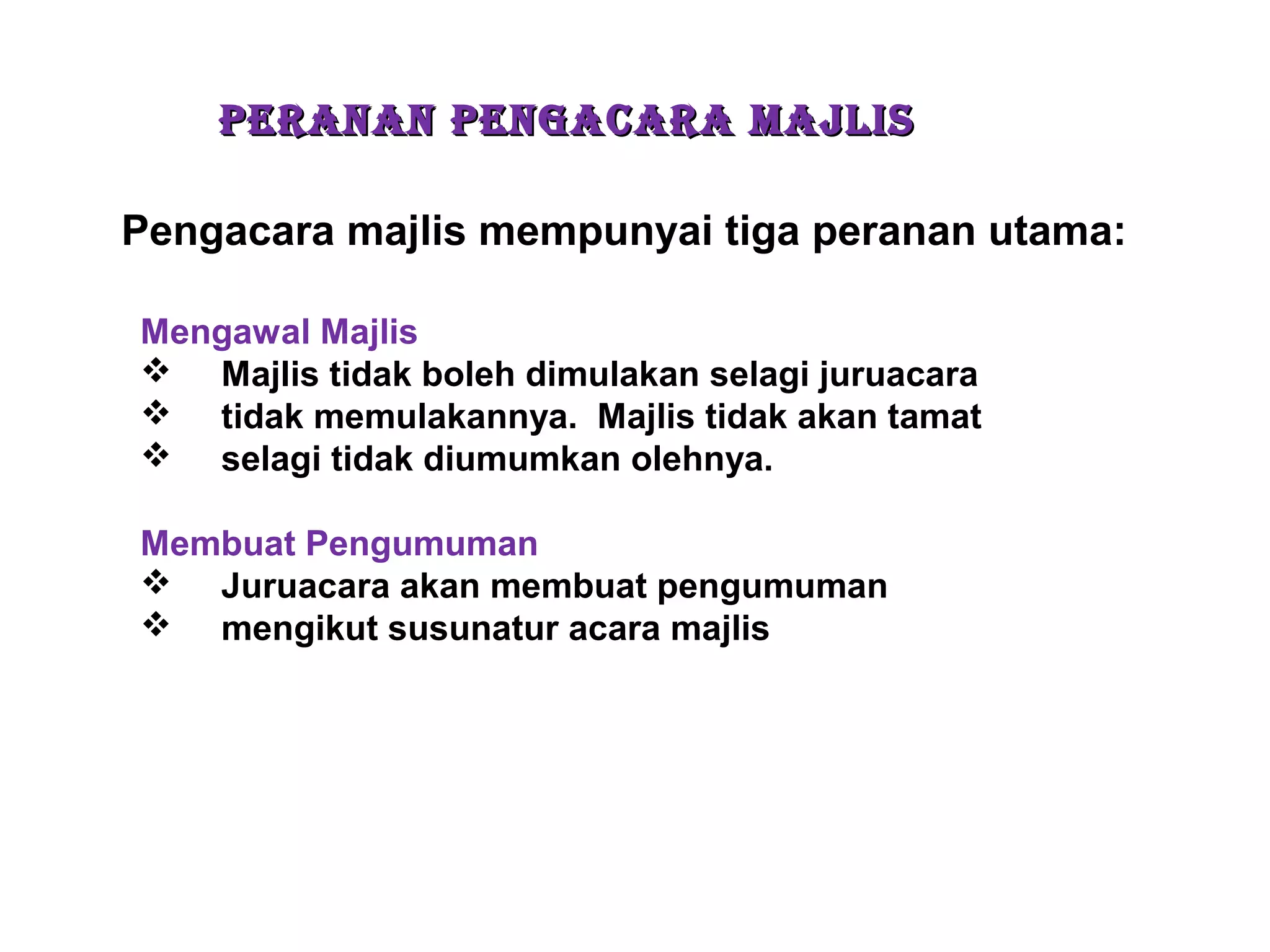 PERANAN PENGACARA MAJLISPERANAN PENGACARA MAJLIS
Pengacara majlis mempunyai tiga peranan utama:
Mengawal Majlis
 Majlis tidak boleh dimulakan selagi juruacara
 tidak memulakannya. Majlis tidak akan tamat
 selagi tidak diumumkan olehnya.
Membuat Pengumuman
 Juruacara akan membuat pengumuman
 mengikut susunatur acara majlis
 