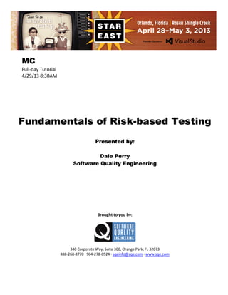 MC
Full-day Tutorial
4/29/13 8:30AM

Fundamentals of Risk-based Testing
Presented by:
Dale Perry
Software Quality Engineering

Brought to you by:

340 Corporate Way, Suite 300, Orange Park, FL 32073
888-268-8770 ∙ 904-278-0524 ∙ sqeinfo@sqe.com ∙ www.sqe.com

 