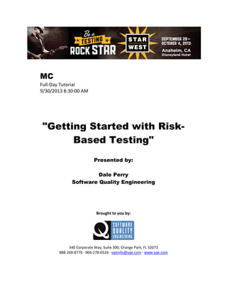 MC
Full-Day Tutorial
9/30/2013 8:30:00 AM

"Getting Started with RiskBased Testing"
Presented by:
Dale Perry
Software Quality Engineering

Brought to you by:

340 Corporate Way, Suite 300, Orange Park, FL 32073
888-268-8770 ∙ 904-278-0524 ∙ sqeinfo@sqe.com ∙ www.sqe.com

 