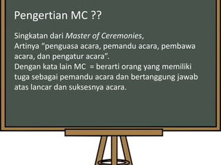 Pengertian MC ??
Singkatan dari Master of Ceremonies,
Artinya “penguasa acara, pemandu acara, pembawa
acara, dan pengatur acara”.
Dengan kata lain MC = berarti orang yang memiliki
tuga sebagai pemandu acara dan bertanggung jawab
atas lancar dan suksesnya acara.

 