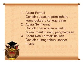 1. Acara Formal
Contoh : upacara pernikahan,
kemerdekaan, kenegaraaan
2. Acara Semiformal
Contoh : peringatan nuzulul
quran. maulud nabi, penghargaan
3. Acara Non Formal/Hiburan
Contoh : ulang tahun, konser
musik

 
