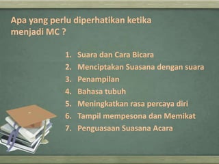 Apa yang perlu diperhatikan ketika
menjadi MC ?
1.
2.
3.
4.
5.
6.
7.

Suara dan Cara Bicara
Menciptakan Suasana dengan suara
Penampilan
Bahasa tubuh
Meningkatkan rasa percaya diri
Tampil mempesona dan Memikat
Penguasaan Suasana Acara

 