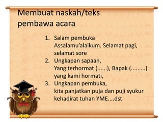 Membuat naskah/teks
pembawa acara
1. Salam pembuka
Assalamu’alaikum. Selamat pagi,
selamat sore
2. Ungkapan sapaan,
Yang terhormat (......), Bapak (.........)
yang kami hormati,
3. Ungkapan pembuka,
kita panjatkan puja dan puji syukur
kehadirat tuhan YME....dst

 