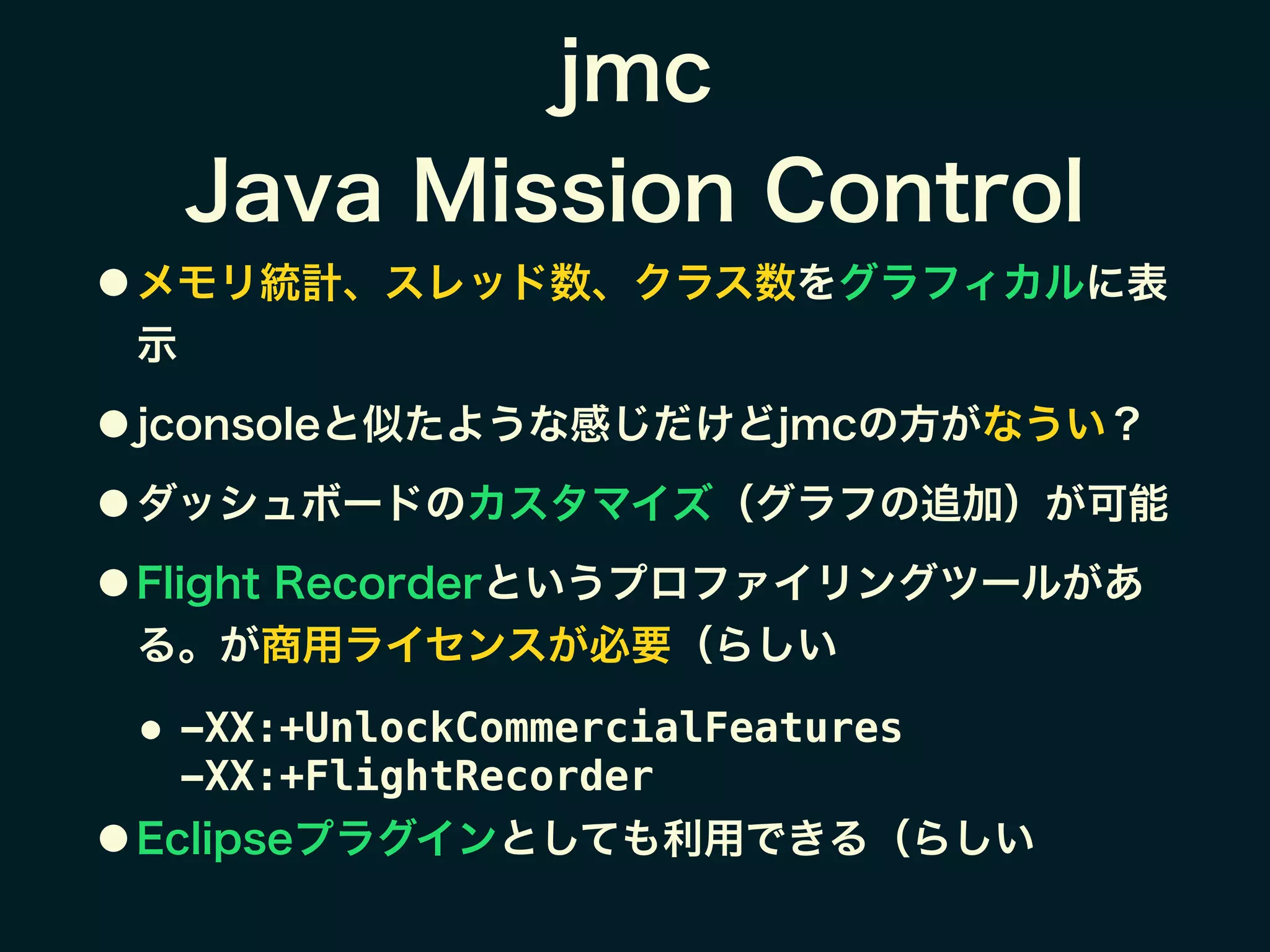 jmc
Java Mission Control
● メモリ統計、スレッド数、クラス数をグラフィカルに表
示
● jconsoleと似たような感じだけどjmcの方がなうい？
● ダッシュボードのカスタマイズ（グラフの追加）が可能
● Flight Recorderというプロファイリングツールがあ
る。が商用ライセンスが必要（らしい
● -XX:+UnlockCommercialFeatures  
-XX:+FlightRecorder
● Eclipseプラグインとしても利用できる（らしい
 