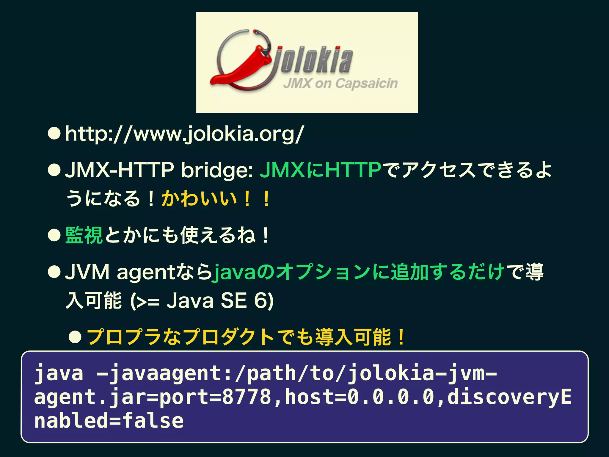 ● http://www.jolokia.org/
● JMX-HTTP bridge: JMXにHTTPでアクセスできるよ
うになる！かわいい！！
● 監視とかにも使えるね！
● JVM agentならjavaのオプションに追加するだけで導
入可能 (>= Java SE 6)
● プロプラなプロダクトでも導入可能！
java -javaagent:/path/to/jolokia-jvm-
agent.jar=port=8778,host=0.0.0.0,discoveryE
nabled=false
 