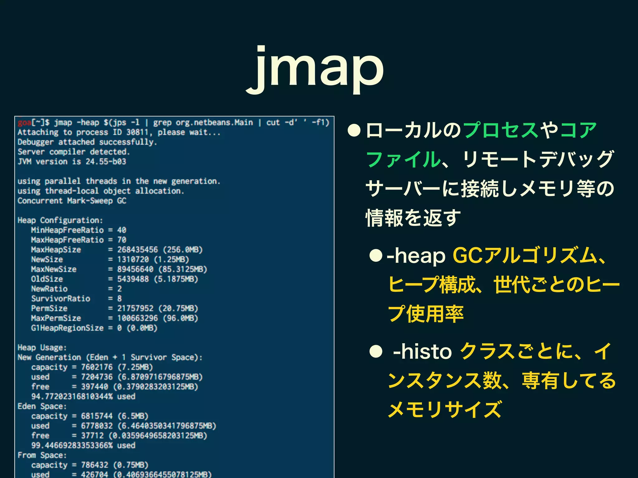 jmap
● ローカルのプロセスやコア
ファイル、リモートデバッグ
サーバーに接続しメモリ等の
情報を返す
● -heap GCアルゴリズム、
ヒープ構成、世代ごとのヒー
プ使用率
● -histo クラスごとに、イ
ンスタンス数、専有してる
メモリサイズ
 