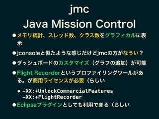 jmc
Java Mission Control
● メモリ統計、スレッド数、クラス数をグラフィカルに表
示
● jconsoleと似たような感じだけどjmcの方がなうい？
● ダッシュボードのカスタマイズ（グラフの追加）が可能
● Flight Recorderというプロファイリングツールがあ
る。が商用ライセンスが必要（らしい
● -XX:+UnlockCommercialFeatures  
-XX:+FlightRecorder
● Eclipseプラグインとしても利用できる（らしい
 