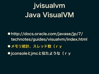 jvisualvm
Java VisualVM
● http://docs.oracle.com/javase/jp/7/
technotes/guides/visualvm/index.html
● メモリ統計、スレッド数（ｒｙ
● jconsoleとjmcと似たような（ｒｙ
 