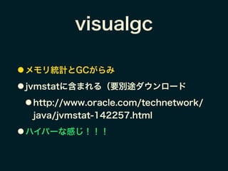 visualgc
● メモリ統計とGCがらみ
● jvmstatに含まれる（要別途ダウンロード
● http://www.oracle.com/technetwork/
java/jvmstat-142257.html
● ハイパーな感じ！！！
 