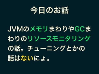 今日のお話
JVMのメモリまわりやGCま
わりのリソースモニタリング
の話。チューニングとかの
話はないにょ。
 