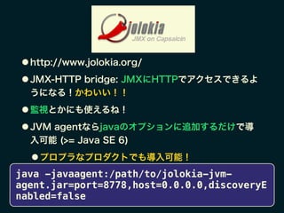 ● http://www.jolokia.org/
● JMX-HTTP bridge: JMXにHTTPでアクセスできるよ
うになる！かわいい！！
● 監視とかにも使えるね！
● JVM agentならjavaのオプションに追加するだけで導
入可能 (>= Java SE 6)
● プロプラなプロダクトでも導入可能！
java -javaagent:/path/to/jolokia-jvm-
agent.jar=port=8778,host=0.0.0.0,discoveryE
nabled=false
 