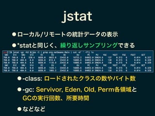 jstat
● ローカル/リモートの統計データの表示
● *statと同じく、繰り返しサンプリングできる
!
!
● -class: ロードされたクラスの数やバイト数
● -gc: Servivor, Eden, Old, Perm各領域と
GCの実行回数、所要時間
● などなど
 
