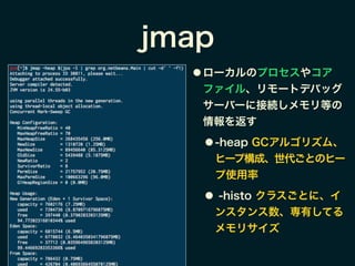 jmap
● ローカルのプロセスやコア
ファイル、リモートデバッグ
サーバーに接続しメモリ等の
情報を返す
● -heap GCアルゴリズム、
ヒープ構成、世代ごとのヒー
プ使用率
● -histo クラスごとに、イ
ンスタンス数、専有してる
メモリサイズ
 