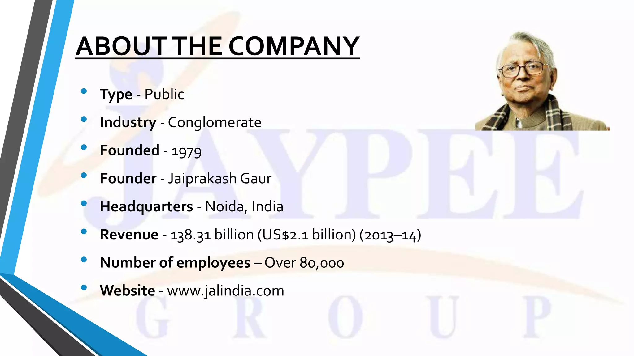 ABOUTTHE COMPANY
• Type - Public
• Industry - Conglomerate
• Founded - 1979
• Founder - Jaiprakash Gaur
• Headquarters - Noida, India
• Revenue - 138.31 billion (US$2.1 billion) (2013–14)
• Number of employees – Over 80,000
• Website - www.jalindia.com