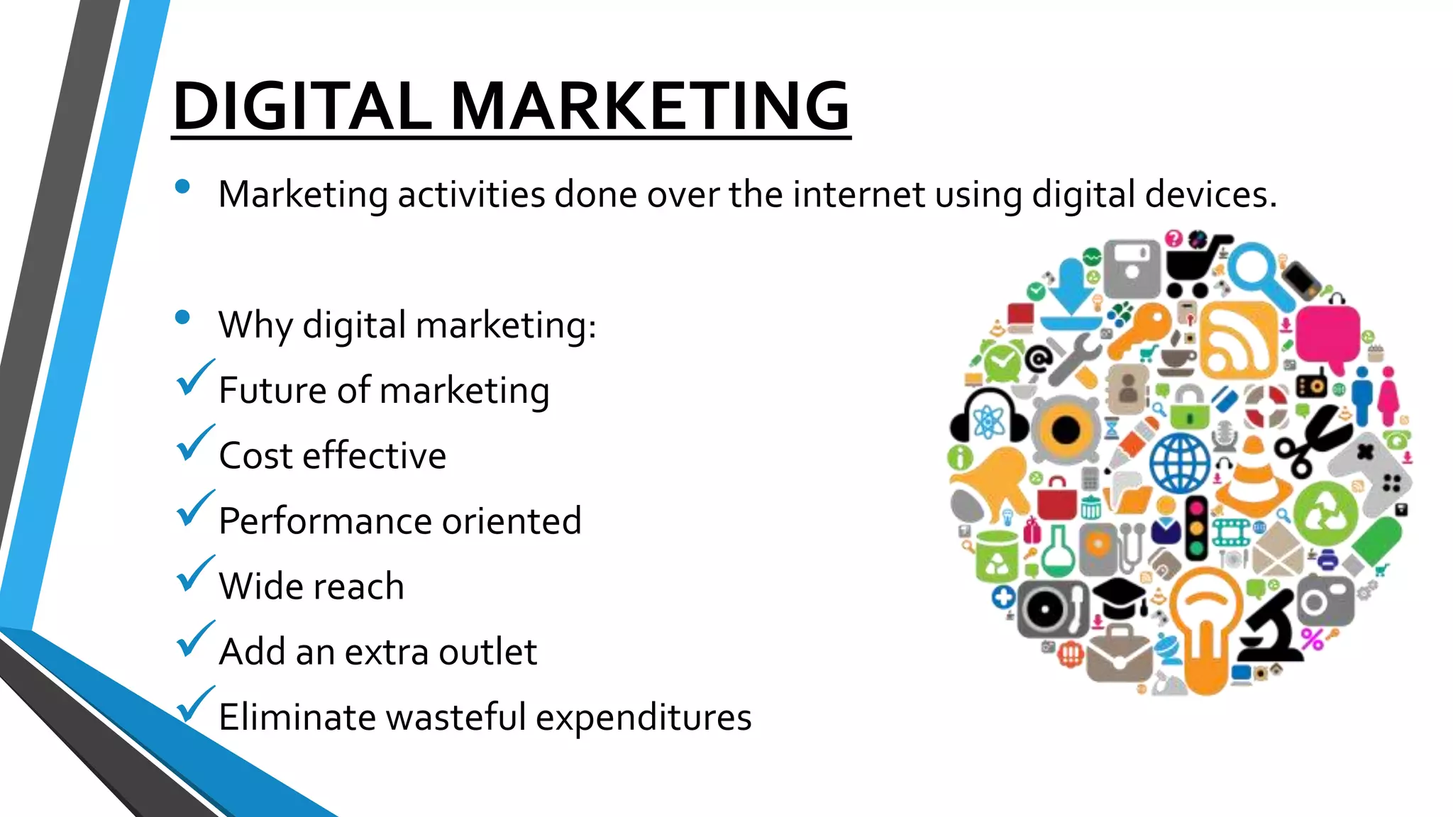 DIGITAL MARKETING
• Marketing activities done over the internet using digital devices.
• Why digital marketing:
Future of marketing
Cost effective
Performance oriented
Wide reach
Add an extra outlet
Eliminate wasteful expenditures