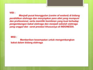 VISI :
Menjadi pusat keunggulan (centre of exelent) di bidang
pendidikan olahraga dan menyiapkan para atlet yang mumpuni
dan professional, serta memiliki komitmen yang kuat terhadap
pengembangan bakat olahraga dan menjadi sekolah olahraga
yang unggul dan sarat prestasi khususnya di INDONESIA.
MISI :
Memberikan kesempatan untuk mengembangkan
bakat dalam bidang olahraga