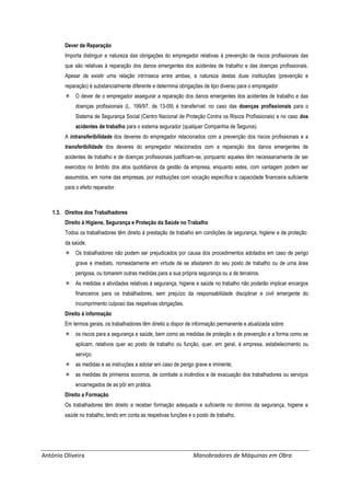 António Oliveira Manobradores de Máquinas em Obra
Dever de Reparação
Importa distinguir a natureza das obrigações do empregador relativas à prevenção de riscos profissionais das
que são relativas à reparação dos danos emergentes dos acidentes de trabalho e das doenças profissionais.
Apesar de existir uma relação intrínseca entre ambas, a natureza destas duas instituições (prevenção e
reparação) é substancialmente diferente e determina obrigações de tipo diverso para o empregador.
 O dever de o empregador assegurar a reparação dos danos emergentes dos acidentes de trabalho e das
doenças profissionais (L. 199/97, de 13-09) é transferível: no caso das doenças profissionais para o
Sistema de Segurança Social (Centro Nacional de Proteção Contra os Riscos Profissionais) e no caso dos
acidentes de trabalho para o sistema segurador (qualquer Companhia de Seguros).
A intransferibilidade dos deveres do empregador relacionados com a prevenção dos riscos profissionais e a
transferibilidade dos deveres do empregador relacionados com a reparação dos danos emergentes de
acidentes de trabalho e de doenças profissionais justificam-se, porquanto aqueles têm necessariamente de ser
exercidos no âmbito dos atos quotidianos da gestão da empresa, enquanto estes, com vantagem podem ser
assumidos, em nome das empresas, por instituições com vocação específica e capacidade financeira suficiente
para o efeito reparador.
1.3. Direitos dos Trabalhadores
Direito à Higiene, Segurança e Proteção da Saúde no Trabalho
Todos os trabalhadores têm direito à prestação de trabalho em condições de segurança, higiene e de proteção
da saúde.
 Os trabalhadores não podem ser prejudicados por causa dos procedimentos adotados em caso de perigo
grave e imediato, nomeadamente em virtude de se afastarem do seu posto de trabalho ou de uma área
perigosa, ou tomarem outras medidas para a sua própria segurança ou a de terceiros.
 As medidas e atividades relativas à segurança, higiene e saúde no trabalho não poderão implicar encargos
financeiros para os trabalhadores, sem prejuízo da responsabilidade disciplinar e civil emergente do
incumprimento culposo das respetivas obrigações.
Direito à informação
Em termos gerais, os trabalhadores têm direito a dispor de informação permanente e atualizada sobre:
 os riscos para a segurança e saúde, bem como as medidas de proteção e de prevenção e a forma como se
aplicam, relativos quer ao posto de trabalho ou função, quer, em geral, à empresa, estabelecimento ou
serviço;
 as medidas e as instruções a adotar em caso de perigo grave e iminente;
 as medidas de primeiros socorros, de combate a incêndios e de evacuação dos trabalhadores ou serviços
encarregados de as pôr em prática.
Direito a Formação
Os trabalhadores têm direito a receber formação adequada e suficiente no domínio da segurança, higiene e
saúde no trabalho, tendo em conta as respetivas funções e o posto de trabalho.
 