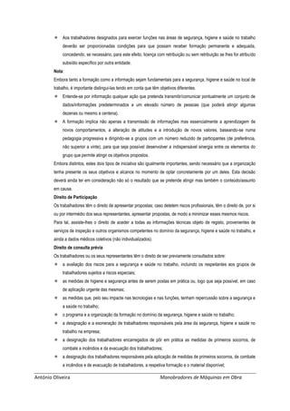 António Oliveira Manobradores de Máquinas em Obra
 Aos trabalhadores designados para exercer funções nas áreas de segurança, higiene e saúde no trabalho
deverão ser proporcionadas condições para que possam receber formação permanente e adequada,
concedendo, se necessário, para este efeito, licença com retribuição ou sem retribuição se lhes for atribuído
subsídio específico por outra entidade.
Nota:
Embora tanto a formação como a informação sejam fundamentais para a segurança, higiene e saúde no local de
trabalho, é importante distingui-las tendo em conta que têm objetivos diferentes.
 Entende-se por informação qualquer ação que pretenda transmitir/comunicar pontualmente um conjunto de
dados/informações predeterminados a um elevado número de pessoas (que poderá atingir algumas
dezenas ou mesmo a centena).
 A formação implica não apenas a transmissão de informações mas essencialmente a aprendizagem de
novos comportamentos, a alteração de atitudes e a introdução de novos valores, baseando-se numa
pedagogia progressiva e dirigindo-se a grupos com um número reduzido de participantes (de preferência,
não superior a vinte), para que seja possível desenvolver a indispensável sinergia entre os elementos do
grupo que permite atingir os objetivos propostos.
Embora distintos, estes dois tipos de iniciativa são igualmente importantes, sendo necessário que a organização
tenha presente os seus objetivos e alcance no momento de optar concretamente por um deles. Esta decisão
deverá ainda ter em consideração não só o resultado que se pretende atingir mas também o conteúdo/assunto
em causa.
Direito de Participação
Os trabalhadores têm o direito de apresentar propostas; caso detetem riscos profissionais, têm o direito de, por si
ou por intermédio dos seus representantes, apresentar propostas, de modo a minimizar esses mesmos riscos.
Para tal, assiste-lhes o direito de aceder a todas as informações técnicas objeto de registo, provenientes de
serviços de inspeção e outros organismos competentes no domínio da segurança, higiene e saúde no trabalho, e
ainda a dados médicos coletivos (não individualizados).
Direito de consulta prévia
Os trabalhadores ou os seus representantes têm o direito de ser previamente consultados sobre:
 a avaliação dos riscos para a segurança e saúde no trabalho, incluindo os respeitantes aos grupos de
trabalhadores sujeitos a riscos especiais;
 as medidas de higiene e segurança antes de serem postas em prática ou, logo que seja possível, em caso
de aplicação urgente das mesmas;
 as medidas que, pelo seu impacte nas tecnologias e nas funções, tenham repercussão sobre a segurança e
a saúde no trabalho;
 o programa e a organização da formação no domínio da segurança, higiene e saúde no trabalho;
 a designação e a exoneração de trabalhadores responsáveis pela área da segurança, higiene e saúde no
trabalho na empresa;
 a designação dos trabalhadores encarregados de pôr em prática as medidas de primeiros socorros, de
combate a incêndios e da evacuação dos trabalhadores;
 a designação dos trabalhadores responsáveis pela aplicação de medidas de primeiros socorros, de combate
a incêndios e de evacuação de trabalhadores, a respetiva formação e o material disponível;
 