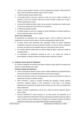 António Oliveira Manobradores de Máquinas em Obra
 o recurso a serviços exteriores à empresa ou a técnicos qualificados para assegurar o desenvolvimento de
todas ou parte das atividades de segurança, higiene e saúde no trabalho;
 o material de proteção que seja necessário utilizar;
 as informações relativas a riscos para a segurança e saúde, bem como as medidas de proteção e de
prevenção e a forma como se aplicam, relativos quer ao posto de trabalho ou função, quer, em geral, à
empresa, estabelecimento ou serviço;
 a lista anual dos acidentes de trabalho mortais e dos que ocasionem incapacidade para o trabalho superior
a três dias úteis, elaborada até ao final de Março do ano subsequente;
 os relatórios dos acidentes de trabalho;
 as medidas tomadas de acordo com a obrigação de informar trabalhadores com funções específicas no
domínio da segurança, higiene e saúde no trabalho.
Direito de Voto e Representação
Os representantes dos trabalhadores para a segurança, higiene e saúde no trabalho são eleitos pelos
trabalhadores por voto direto e secreto, segundo o princípio da representação pelo método de Hondt.
 Só podem concorrer listas apresentadas pelas organizações sindicais que tenham trabalhadores
representados na empresa ou listas que se apresentem subscritas, no mínimo por 20% dos trabalhadores
da empresa, não podendo nenhum trabalhador subscrever ou fazer parte de mais de uma lista;
 Por convenção coletiva de trabalho podem ser criadas comissões de higiene e segurança no trabalho de
composição paritária;
 Os representantes dos trabalhadores escolherão de entre si, com respeito pelo principio da
proporcionalidade, os respetivos membros da comissão de higiene e segurança no trabalho.
1.4. Obrigações e Deveres Gerais dos Trabalhadores
Se a conduta do trabalhador tiver contribuído para originar a situação de perigo, poderá ser de qualquer forma
apurada a sua responsabilidade nessa medida;
Constituem obrigação dos trabalhadores:
 Cumprir as prescrições de segurança, higiene e saúde no trabalho estabelecidas nas disposições legais ou
convencionais aplicáveis e as instruções determinadas com esse fim pelo empregador;
 Zelar pela sua segurança e saúde, bem como pela segurança e saúde das outras pessoas que possam ser
afetadas pelas suas ações ou omissões no trabalho;
 Utilizar corretamente, e segundo as instruções transmitidas pelo empregador, máquinas, aparelhos,
instrumentos, substâncias perigosas e outros equipamentos e meios postos à sua disposição,
designadamente os equipamentos de proteção coletiva e individual, bem como cumprir os procedimentos de
trabalho estabelecidos;
 Cooperar, na empresa, estabelecimento ou serviço, para a melhoria do sistema de segurança, higiene e
saúde no trabalho;
 Comunicar imediatamente ao superior hierárquico ou, não sendo possível, aos trabalhadores que na
empresa ou estabelecimento desempenhem funções de organização das atividades de segurança, higiene e
saúde no trabalho, as avarias e deficiências por si detetadas que se lhe afigurem suscetíveis de originarem
perigo grave e iminente, assim como qualquer defeito verificado nos sistemas de proteção;
 