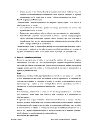 António Oliveira Manobradores de Máquinas em Obra
 Em caso de perigo grave e iminente, não sendo possível estabelecer contacto imediato com o superior
hierárquico ou com os trabalhadores que desempenham funções específicas nos domínios da segurança,
higiene e saúde no local de trabalho, adotar as medidas e instruções estabelecidas para tal situação.
Dever de Cooperação dos Trabalhadores
Os trabalhadores têm o dever de cooperar para que seja assegurada a segurança, higiene e saúde nos locais de
trabalho, cabendo-lhes, em especial:
 Tomar conhecimento da informação e participar na formação, proporcionadas pela empresa sobre
segurança, higiene e saúde no trabalho;
 Comparecer aos exames médicos e realizar os testes que visem garantir a segurança e saúde no trabalho;
 Prestar informações que permitam avaliar, no momento da admissão, a sua aptidão física e psíquica para o
exercício das funções correspondentes à respetiva categoria profissional, bem como sobre factos ou
circunstâncias que visem garantir a segurança e saúde dos trabalhadores, sendo reservada ao médico do
trabalho a utilização da informação de natureza médica.
Os trabalhadores que ocupem, na empresa, cargos de direção, bem como os quadros técnicos, devem cooperar,
de modo especial em relação aos serviços sob o seu enquadramento hierárquico e técnico, com os serviços de
segurança, higiene e saúde no trabalho na execução das medidas de prevenção e de vigilância da saúde.
1.5. Quadro de Papéis e Responsabilidades
Organizar a segurança e saúde do trabalho na empresa significa estabelecer todo um quadro de papéis e
responsabilidades (quem faz o quê) e criar uma rede de relações que permita uma permanente absorção e
interpretação dos problemas existentes em cada momento (fazer o quê e com que resultado) e uma contínua
integração das ações preventivas em todos os domínios da atividade da empresa e em todos os sectores da
organização (como e quando fazer).
Estado
É ao Estado que incumbe, prima face, a promoção do desenvolvimento de uma rede nacional para a prevenção
de riscos profissionais. Esta rede nacional deve contemplar as áreas da regulamentação, do licenciamento, da
certificação, da normalização, da investigação, da formação, da informação, consulta e participação, serviços
técnicos de prevenção e vigilância da saúde e fiscalização. Nestes domínios, cabe ao Estado desenvolver a
cooperação com as organizações representativas de empregadores e trabalhadores.
Empresa
Ao nível da empresa, estabelecimento ou serviço, para além das obrigações de desenvolver a prevenção de
riscos profissionais, também deverá haver colaboração entre o empregador e os representantes dos
trabalhadores e estes.
A empresa tem ainda um papel fundamental a desempenhar como fornecedora de produtos – máquinas,
aparelhos, ferramentas, instalações e outros equipamentos para utilização profissional devendo proceder às
investigações e operações necessárias para que, na fase de conceção e durante a fabricação, sejam, na medida
do possível, eliminados ou reduzidos ao mínimo quaisquer riscos que tais produtos possam apresentar para a
saúde ou para a segurança das pessoas e garantir, por certificação adequada antes do lançamento no mercado,
a conformidade com os requisitos de segurança e de saúde aplicáveis.
Representantes dos trabalhadores
 