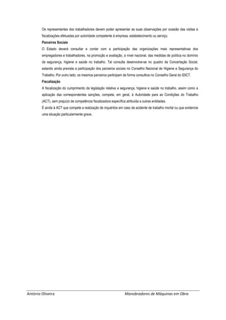 António Oliveira Manobradores de Máquinas em Obra
Os representantes dos trabalhadores devem poder apresentar as suas observações por ocasião das visitas e
fiscalizações efetuadas por autoridade competente à empresa, estabelecimento ou serviço.
Parceiros Sociais
O Estado deverá consultar e contar com a participação das organizações mais representativas dos
empregadores e trabalhadores, na promoção e avaliação, a nível nacional, das medidas de política no domínio
da segurança, higiene e saúde no trabalho. Tal consulta desenvolve-se no quadro da Concertação Social,
estando ainda prevista a participação dos parceiros sociais no Conselho Nacional de Higiene e Segurança do
Trabalho. Por outro lado, os mesmos parceiros participam de forma consultiva no Conselho Geral do IDICT.
Fiscalização
A fiscalização do cumprimento da legislação relativa a segurança, higiene e saúde no trabalho, assim como a
aplicação das correspondentes sanções, compete, em geral, à Autoridade para as Condições do Trabalho
(ACT), sem prejuízo de competência fiscalizadora específica atribuída a outras entidades.
É ainda à ACT que compete a realização de inquéritos em caso de acidente de trabalho mortal ou que evidencie
uma situação particularmente grave.
 