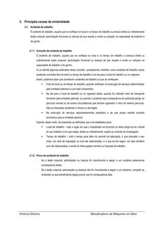 António Oliveira Manobradores de Máquinas em Obra
2. Principais causas de sinistralidade
2.1. Acidente de trabalho
É acidente de trabalho, aquele que se verifique no local e no tempo de trabalho e produza direta ou indiretamente
lesão corporal, perturbação funcional ou doença de que resulte a morte ou redução na capacidade de trabalho e
de ganho.
2.1.1. Conceito de acidente de trabalho
É acidente de trabalho, aquele que se verifique no local e no tempo de trabalho e produza direta ou
indiretamente lesão corporal, perturbação funcional ou doença de que resulte a morte ou redução na
capacidade de trabalho e de ganho.
A Lei admite algumas extensões deste conceito, considerando, também, como acidente de trabalho certos
acidentes ocorridos fora do local ou tempo de trabalho e na ida para o local de trabalho ou no regresso.
Assim, podemos dizer que constituem acidentes de trabalho os que se verifiquem:
 Fora do local ou do tempo de trabalho, quando verificado na execução de serviços determinados
pela entidade patronal ou por esta consentidos.
 Na ida para o local de trabalho ou no regresso deste, quando for utilizado meio de transporte
fornecido pela entidade patronal, ou quando o acidente seja consequência de particular perigo do
percurso normal ou de outras circunstâncias que tenham agravado o risco do mesmo percurso.
São os chamados acidentes in itinere ou de trajeto.
 Na execução de serviços espontaneamente prestados e de que possa resultar proveito
económico para a entidade patronal.
Importa, deste modo, ter presentes as definições que a lei estabelece para:
 Local de trabalho – todo o lugar em que o trabalhador se encontra ou deva dirigir-se em virtude
do seu trabalho e em que esteja, direta ou indiretamente, sujeito ao controlo do empregador.
 Tempo de trabalho – todo o tempo para além do período de laboração, o que preceder o seu
início, em atos de reparação ou com ele relacionados, e o que se lhe seguir, em atos também
com ele relacionados, e ainda as interrupções normais ou forçosas de trabalho.
2.1.2. Prova do acidente do trabalho
- Se a lesão corporal, perturbação ou doença for reconhecida a seguir a um acidente presume-se
consequência deste.
- Se a lesão corporal, perturbação ou doença não for reconhecida a seguir a um acidente, compete ao
sinistrado ou aos beneficiários legais provar que foi consequência dele.
 